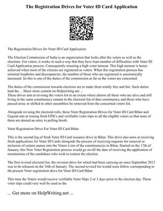The Registration Drives for Voter ID Card Application
The Registration Drives for Voter ID Card Application
The Election Commission of India is an organization that looks after the voters as well as the
elections. For voters, it works in such a way that they have least number of difficulties with Voter ID
Card Application process. Consequently ensuring a high voter turnout. This high turnout is hence
achieved when most of the citizens are registered as voters. When this registration process has
minimal loopholes and discrepancies, the number of those who are registered is automatically
increased. So this is one of the duties of the commission as far as the voters are concerned.
The duties of the commission towards elections are to make them totally free and fair. Such duties
lead the ... Show more content on Helpwriting.net ...
These drives aim at revising the voters list to an extent where almost all those who are alive and still
living in the same constituency remain in the electoral list of that constituency and those who have
passed away or shifted to other assemblies be removed from the concerned voters list.
Alongside revising the electoral rolls, these Voter Registration Drives for Voter ID Card Bihar and
Gujarat aim at issuing fresh EPICs and verifiable voter slips to all the eligible voters so that none of
them are denied an entry to polling booth.
Voter Registration Drive For Voter ID Card Bihar
This is the second leg of fresh Voter ID Card issuance drive in Bihar. This drive also aims at receiving
fresh applications for Voter ID Cards alongside the process of receiving requests for removal or
inclusion of certain names into the Voters Lists of the constituencies in Bihar. Started on the 17th of
January, this New Voter Registration process would go on till the date of receiving the application of
nominations of the candidates who wish to contest the election.
The first revised electoral list, the revision drive for which had been carrying on since September 2013
was to be released on the 16th of January. The second revised list would soon follow corresponding to
the present Voter registration drive for Voter ID Card Bihar.
This time the Voters would receive verifiable Voter Slips 2 or 3 days prior to the election day. These
voter slips could very well be used as the
... Get more on HelpWriting.net ...
 