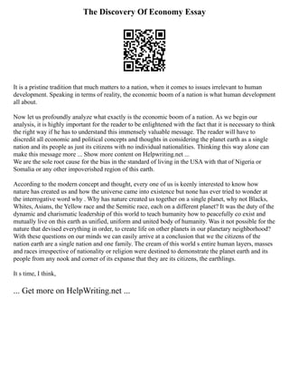 The Discovery Of Economy Essay
It is a pristine tradition that much matters to a nation, when it comes to issues irrelevant to human
development. Speaking in terms of reality, the economic boom of a nation is what human development
all about.
Now let us profoundly analyze what exactly is the economic boom of a nation. As we begin our
analysis, it is highly important for the reader to be enlightened with the fact that it is necessary to think
the right way if he has to understand this immensely valuable message. The reader will have to
discredit all economic and political concepts and thoughts in considering the planet earth as a single
nation and its people as just its citizens with no individual nationalities. Thinking this way alone can
make this message more ... Show more content on Helpwriting.net ...
We are the sole root cause for the bias in the standard of living in the USA with that of Nigeria or
Somalia or any other impoverished region of this earth.
According to the modern concept and thought, every one of us is keenly interested to know how
nature has created us and how the universe came into existence but none has ever tried to wonder at
the interrogative word why . Why has nature created us together on a single planet, why not Blacks,
Whites, Asians, the Yellow race and the Semitic race, each on a different planet? It was the duty of the
dynamic and charismatic leadership of this world to teach humanity how to peacefully co exist and
mutually live on this earth as unified, uniform and united body of humanity. Was it not possible for the
nature that devised everything in order, to create life on other planets in our planetary neighborhood?
With these questions on our minds we can easily arrive at a conclusion that we the citizens of the
nation earth are a single nation and one family. The cream of this world s entire human layers, masses
and races irrespective of nationality or religion were destined to demonstrate the planet earth and its
people from any nook and corner of its expanse that they are its citizens, the earthlings.
It s time, I think,
... Get more on HelpWriting.net ...
 
