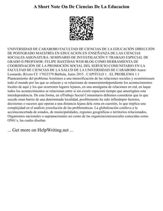 A Short Note On De Ciencias De La Educacion
UNIVERSIDAD DE CARABOBO FACULTAD DE CIENCIAS DE LA EDUCACIÓN DIRECCIÓN
DE POSTGRADO MAESTRÍA EN EDUCACION EN ENSEÑANZA DE LAS CIENCIAS
SOCIALES ASIGNATURA: SEMINARIO DE INVESTIGACIÓN Y TRABAJO ESPECIAL DE
GRADO II PROFESOR: FELIPE BASTIDAS WEB BLOG COMO HERRAMIENTA DE
COORDINACIÓN DE LA PROMOCIÓN SOCIAL DEL SERVICIO COMUNITARIO EN LA
FACULTAD DE CIENCIAS DE LA SALUD DE LA UNIVERSIDAD DE CARABOBO Autor:
Leonardo, Rivero CI: 17032379 Bárbula, Junio 2015 . CAPITULO 1 . EL PROBLEMA 1.1
Planteamiento del problema Asistimos a una intensificación de las relaciones sociales y económicasen
todo el mundo por las que se enlazan y se relacionan de manerainterdependiente los acontecimientos
locales de aquí y los que ocurrenen lugares lejanos, en una amalgama de relaciones en red, en laque
todos los acontecimientos se relacionan entre sí sin existir espacioni tiempo que amortigüen esta
interdependencia. De esta forma, en elTrabajo Social Comunitario debemos considerar que lo que
sucede enun barrio de una determinada localidad, posiblemente ha sido influidopor factores,
decisiones o sucesos que operan a una distancia lejana dela zona en cuestión, lo que implica una
complejidad en el análisis yresolución de las problemáticas. La globalización conlleva a la
acciónconcertada de estados, de municipalidades, regiones geográficas o territorios relacionados,
Organismos nacionales o supranacionales así como de las organizacionessociales conocidas como
ONG´s, las cuales diseñan
... Get more on HelpWriting.net ...
 