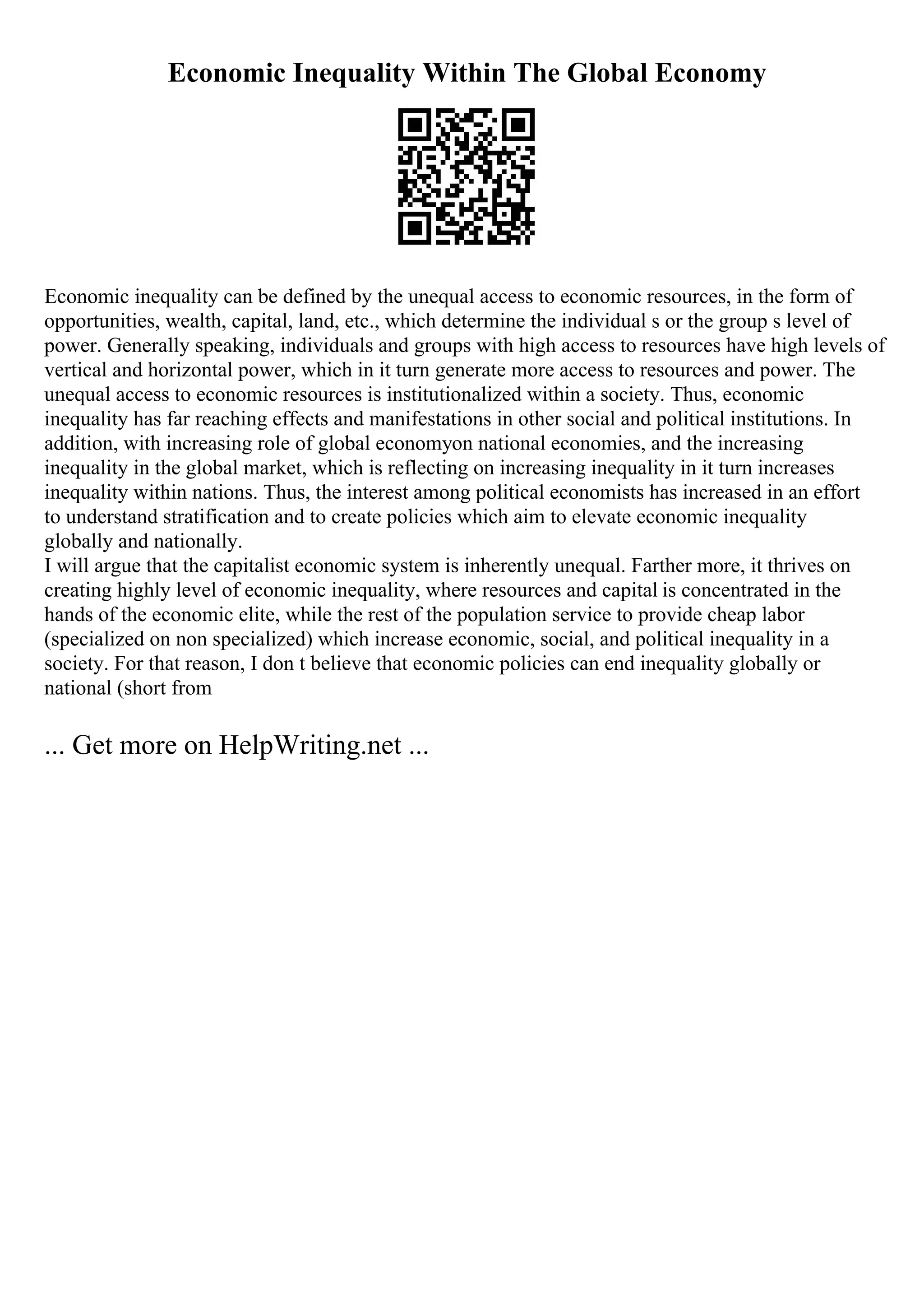 Economic Inequality Within The Global Economy
Economic inequality can be defined by the unequal access to economic resources, in the form of
opportunities, wealth, capital, land, etc., which determine the individual s or the group s level of
power. Generally speaking, individuals and groups with high access to resources have high levels of
vertical and horizontal power, which in it turn generate more access to resources and power. The
unequal access to economic resources is institutionalized within a society. Thus, economic
inequality has far reaching effects and manifestations in other social and political institutions. In
addition, with increasing role of global economyon national economies, and the increasing
inequality in the global market, which is reflecting on increasing inequality in it turn increases
inequality within nations. Thus, the interest among political economists has increased in an effort
to understand stratification and to create policies which aim to elevate economic inequality
globally and nationally.
I will argue that the capitalist economic system is inherently unequal. Farther more, it thrives on
creating highly level of economic inequality, where resources and capital is concentrated in the
hands of the economic elite, while the rest of the population service to provide cheap labor
(specialized on non specialized) which increase economic, social, and political inequality in a
society. For that reason, I don t believe that economic policies can end inequality globally or
national (short from
... Get more on HelpWriting.net ...
 