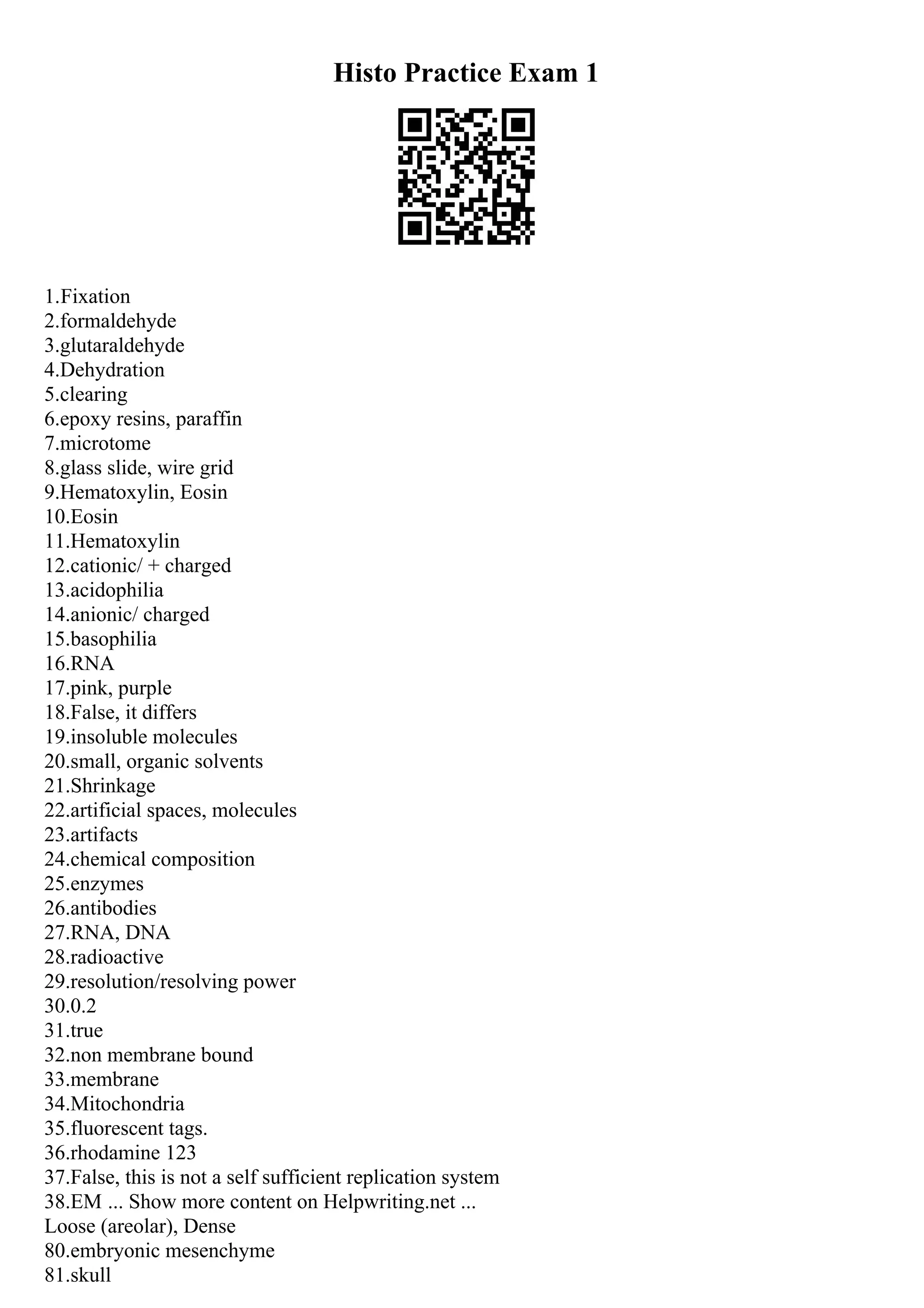 Histo Practice Exam 1
1.Fixation
2.formaldehyde
3.glutaraldehyde
4.Dehydration
5.clearing
6.epoxy resins, paraffin
7.microtome
8.glass slide, wire grid
9.Hematoxylin, Eosin
10.Eosin
11.Hematoxylin
12.cationic/ + charged
13.acidophilia
14.anionic/ charged
15.basophilia
16.RNA
17.pink, purple
18.False, it differs
19.insoluble molecules
20.small, organic solvents
21.Shrinkage
22.artificial spaces, molecules
23.artifacts
24.chemical composition
25.enzymes
26.antibodies
27.RNA, DNA
28.radioactive
29.resolution/resolving power
30.0.2
31.true
32.non membrane bound
33.membrane
34.Mitochondria
35.fluorescent tags.
36.rhodamine 123
37.False, this is not a self sufficient replication system
38.EM ... Show more content on Helpwriting.net ...
Loose (areolar), Dense
80.embryonic mesenchyme
81.skull
 
