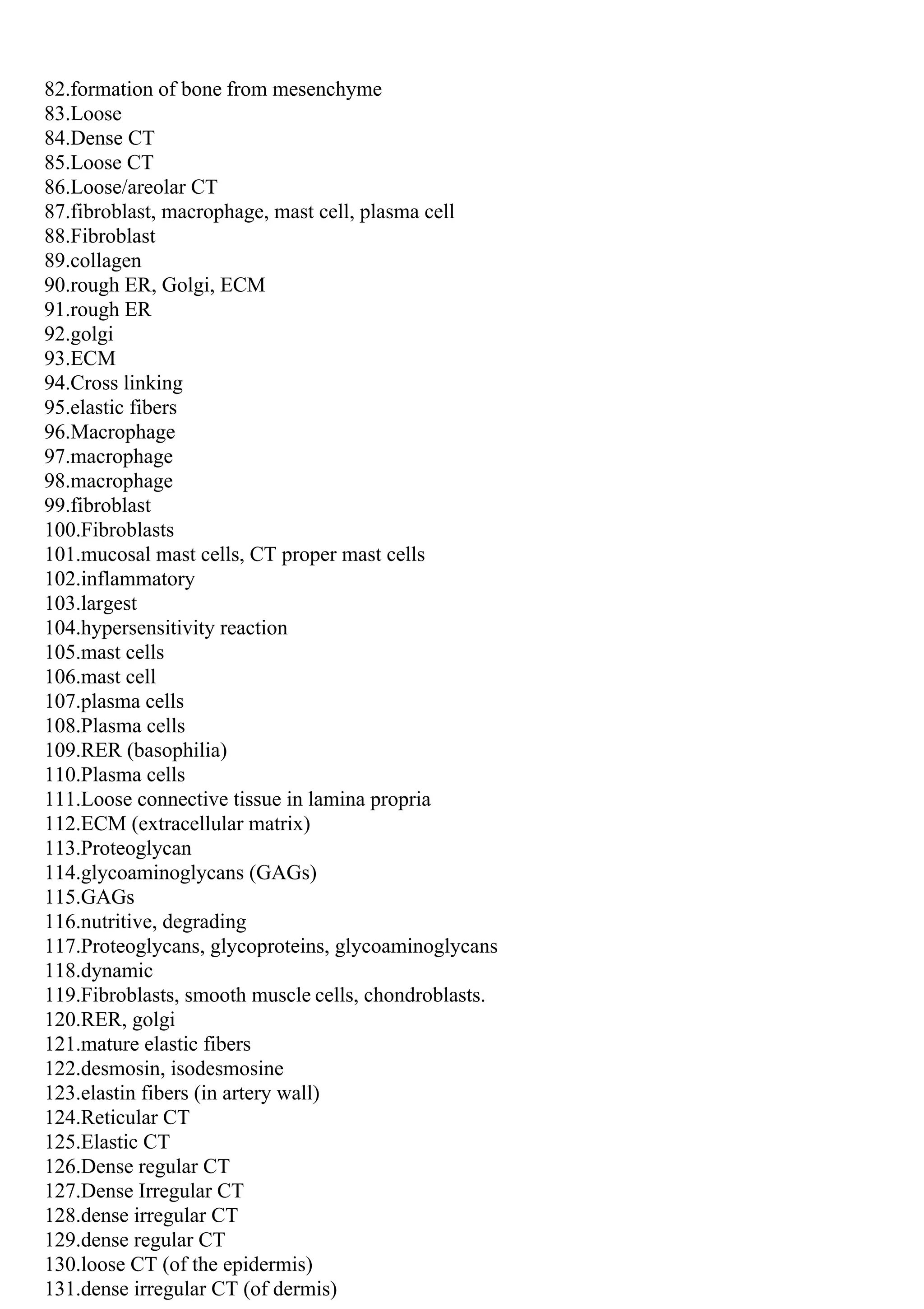 82.formation of bone from mesenchyme
83.Loose
84.Dense CT
85.Loose CT
86.Loose/areolar CT
87.fibroblast, macrophage, mast cell, plasma cell
88.Fibroblast
89.collagen
90.rough ER, Golgi, ECM
91.rough ER
92.golgi
93.ECM
94.Cross linking
95.elastic fibers
96.Macrophage
97.macrophage
98.macrophage
99.fibroblast
100.Fibroblasts
101.mucosal mast cells, CT proper mast cells
102.inflammatory
103.largest
104.hypersensitivity reaction
105.mast cells
106.mast cell
107.plasma cells
108.Plasma cells
109.RER (basophilia)
110.Plasma cells
111.Loose connective tissue in lamina propria
112.ECM (extracellular matrix)
113.Proteoglycan
114.glycoaminoglycans (GAGs)
115.GAGs
116.nutritive, degrading
117.Proteoglycans, glycoproteins, glycoaminoglycans
118.dynamic
119.Fibroblasts, smooth muscle cells, chondroblasts.
120.RER, golgi
121.mature elastic fibers
122.desmosin, isodesmosine
123.elastin fibers (in artery wall)
124.Reticular CT
125.Elastic CT
126.Dense regular CT
127.Dense Irregular CT
128.dense irregular CT
129.dense regular CT
130.loose CT (of the epidermis)
131.dense irregular CT (of dermis)
 