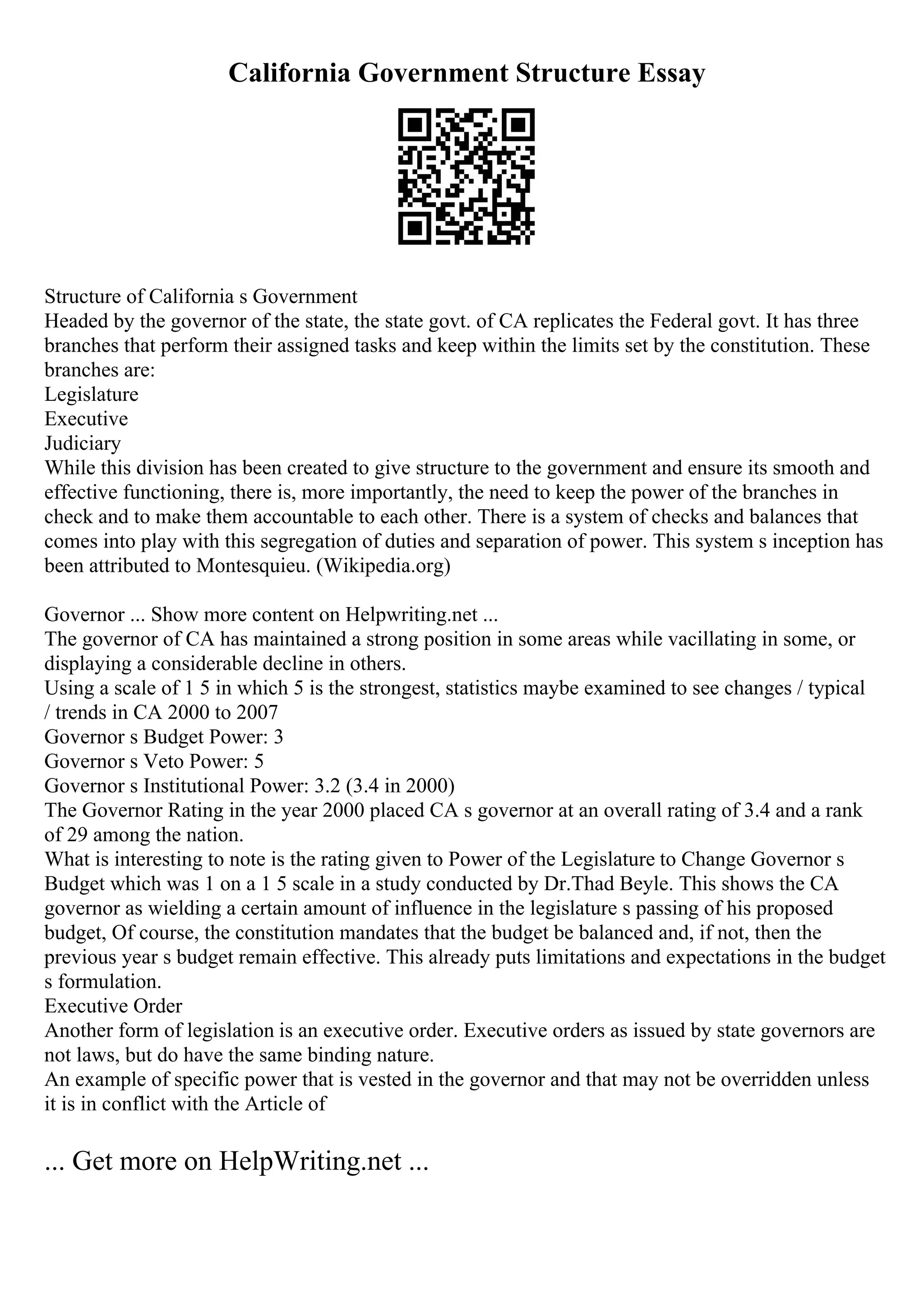 California Government Structure Essay
Structure of California s Government
Headed by the governor of the state, the state govt. of CA replicates the Federal govt. It has three
branches that perform their assigned tasks and keep within the limits set by the constitution. These
branches are:
Legislature
Executive
Judiciary
While this division has been created to give structure to the government and ensure its smooth and
effective functioning, there is, more importantly, the need to keep the power of the branches in
check and to make them accountable to each other. There is a system of checks and balances that
comes into play with this segregation of duties and separation of power. This system s inception has
been attributed to Montesquieu. (Wikipedia.org)
Governor ... Show more content on Helpwriting.net ...
The governor of CA has maintained a strong position in some areas while vacillating in some, or
displaying a considerable decline in others.
Using a scale of 1 5 in which 5 is the strongest, statistics maybe examined to see changes / typical
/ trends in CA 2000 to 2007
Governor s Budget Power: 3
Governor s Veto Power: 5
Governor s Institutional Power: 3.2 (3.4 in 2000)
The Governor Rating in the year 2000 placed CA s governor at an overall rating of 3.4 and a rank
of 29 among the nation.
What is interesting to note is the rating given to Power of the Legislature to Change Governor s
Budget which was 1 on a 1 5 scale in a study conducted by Dr.Thad Beyle. This shows the CA
governor as wielding a certain amount of influence in the legislature s passing of his proposed
budget, Of course, the constitution mandates that the budget be balanced and, if not, then the
previous year s budget remain effective. This already puts limitations and expectations in the budget
s formulation.
Executive Order
Another form of legislation is an executive order. Executive orders as issued by state governors are
not laws, but do have the same binding nature.
An example of specific power that is vested in the governor and that may not be overridden unless
it is in conflict with the Article of
... Get more on HelpWriting.net ...
 