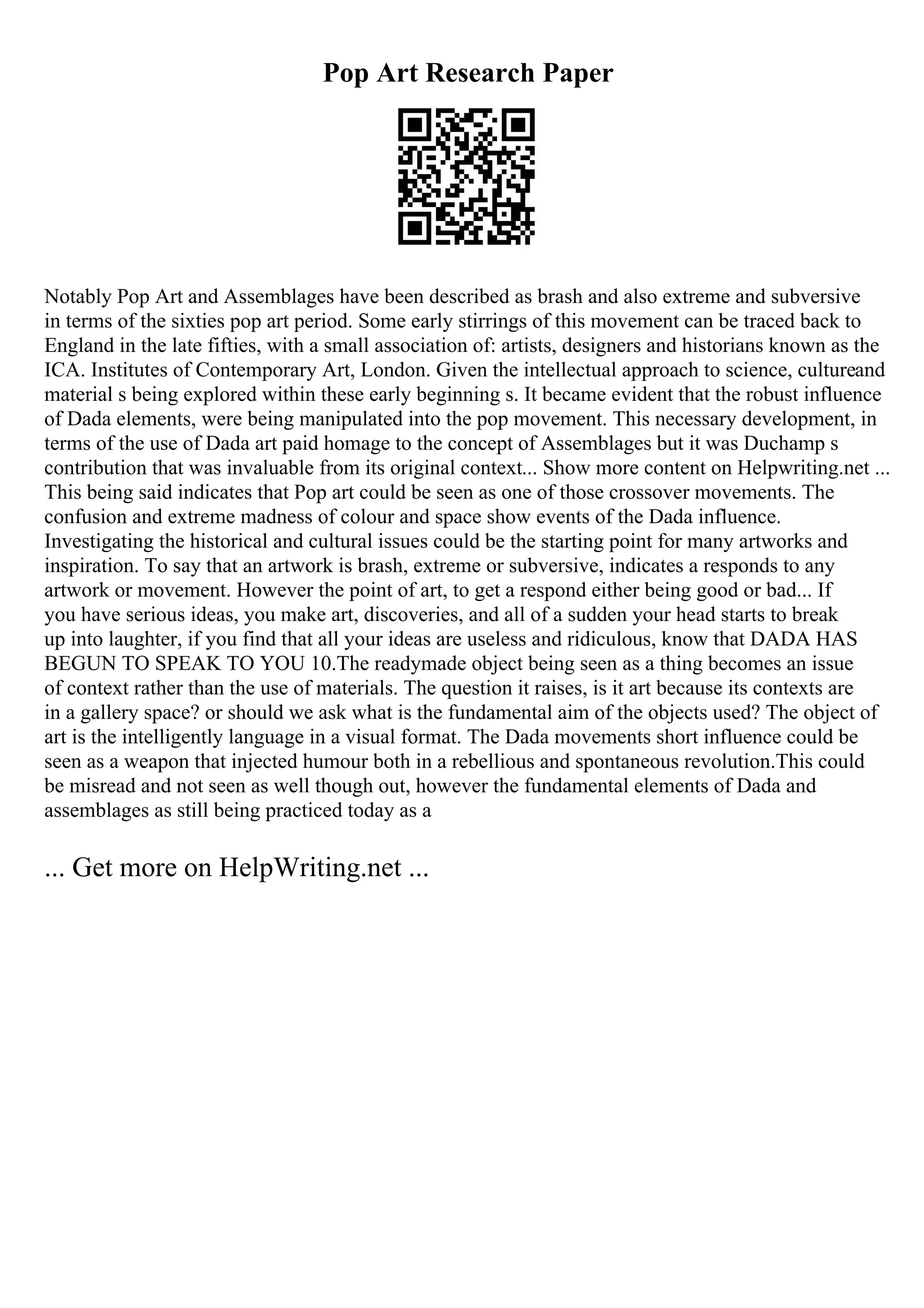 Pop Art Research Paper
Notably Pop Art and Assemblages have been described as brash and also extreme and subversive
in terms of the sixties pop art period. Some early stirrings of this movement can be traced back to
England in the late fifties, with a small association of: artists, designers and historians known as the
ICA. Institutes of Contemporary Art, London. Given the intellectual approach to science, cultureand
material s being explored within these early beginning s. It became evident that the robust influence
of Dada elements, were being manipulated into the pop movement. This necessary development, in
terms of the use of Dada art paid homage to the concept of Assemblages but it was Duchamp s
contribution that was invaluable from its original context... Show more content on Helpwriting.net ...
This being said indicates that Pop art could be seen as one of those crossover movements. The
confusion and extreme madness of colour and space show events of the Dada influence.
Investigating the historical and cultural issues could be the starting point for many artworks and
inspiration. To say that an artwork is brash, extreme or subversive, indicates a responds to any
artwork or movement. However the point of art, to get a respond either being good or bad... If
you have serious ideas, you make art, discoveries, and all of a sudden your head starts to break
up into laughter, if you find that all your ideas are useless and ridiculous, know that DADA HAS
BEGUN TO SPEAK TO YOU 10.The readymade object being seen as a thing becomes an issue
of context rather than the use of materials. The question it raises, is it art because its contexts are
in a gallery space? or should we ask what is the fundamental aim of the objects used? The object of
art is the intelligently language in a visual format. The Dada movements short influence could be
seen as a weapon that injected humour both in a rebellious and spontaneous revolution.This could
be misread and not seen as well though out, however the fundamental elements of Dada and
assemblages as still being practiced today as a
... Get more on HelpWriting.net ...
 