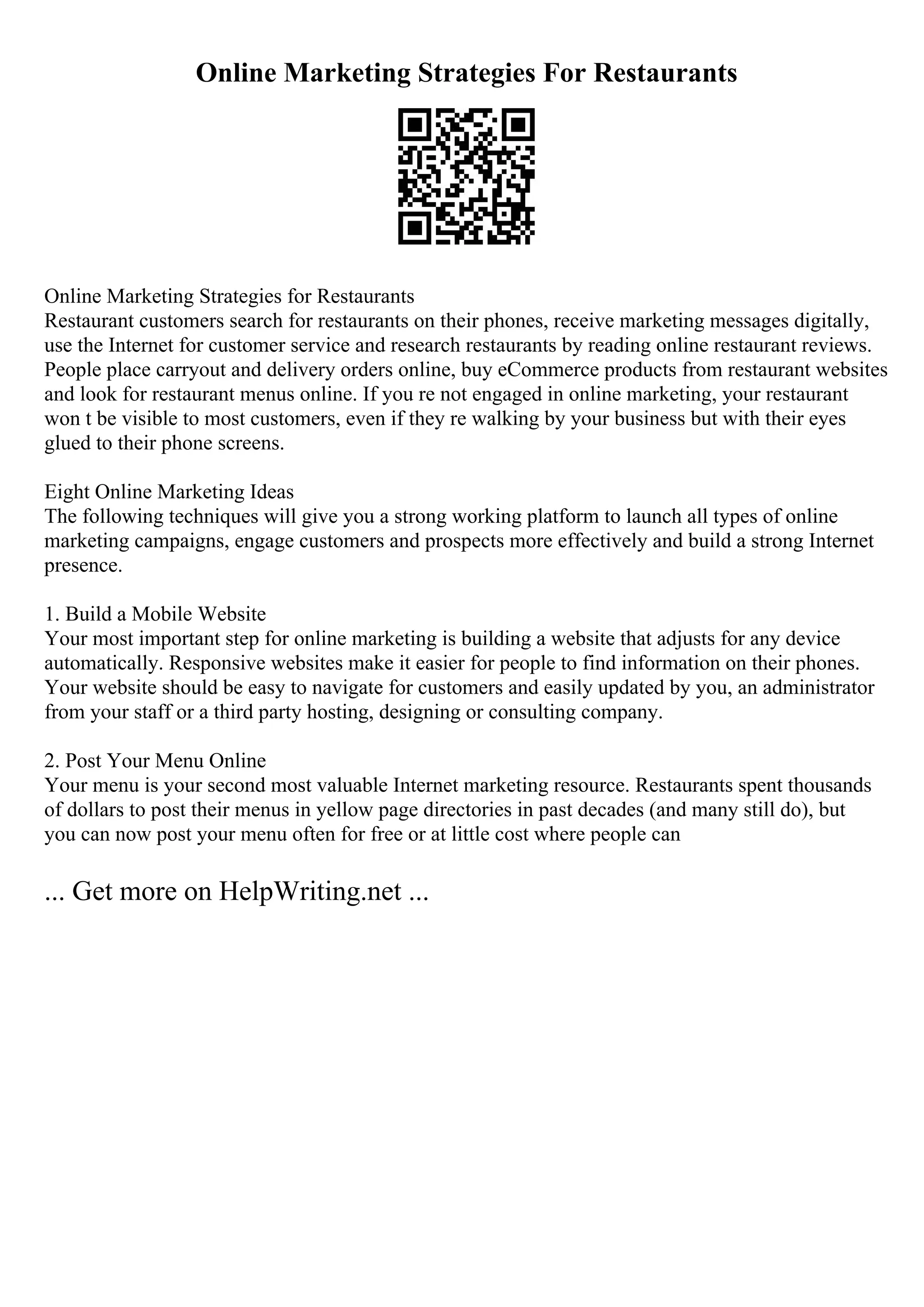 Online Marketing Strategies For Restaurants
Online Marketing Strategies for Restaurants
Restaurant customers search for restaurants on their phones, receive marketing messages digitally,
use the Internet for customer service and research restaurants by reading online restaurant reviews.
People place carryout and delivery orders online, buy eCommerce products from restaurant websites
and look for restaurant menus online. If you re not engaged in online marketing, your restaurant
won t be visible to most customers, even if they re walking by your business but with their eyes
glued to their phone screens.
Eight Online Marketing Ideas
The following techniques will give you a strong working platform to launch all types of online
marketing campaigns, engage customers and prospects more effectively and build a strong Internet
presence.
1. Build a Mobile Website
Your most important step for online marketing is building a website that adjusts for any device
automatically. Responsive websites make it easier for people to find information on their phones.
Your website should be easy to navigate for customers and easily updated by you, an administrator
from your staff or a third party hosting, designing or consulting company.
2. Post Your Menu Online
Your menu is your second most valuable Internet marketing resource. Restaurants spent thousands
of dollars to post their menus in yellow page directories in past decades (and many still do), but
you can now post your menu often for free or at little cost where people can
... Get more on HelpWriting.net ...
 