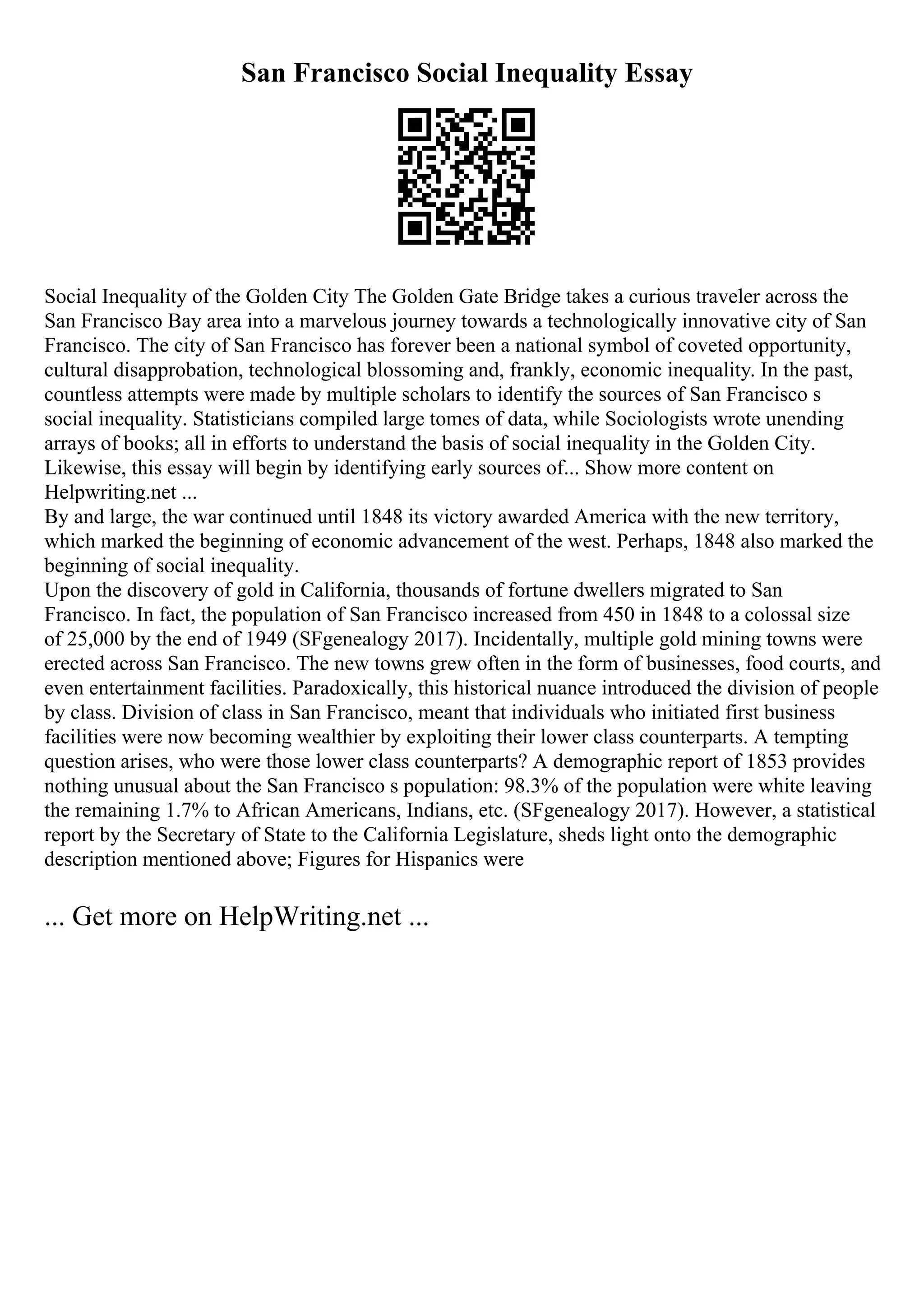 San Francisco Social Inequality Essay
Social Inequality of the Golden City The Golden Gate Bridge takes a curious traveler across the
San Francisco Bay area into a marvelous journey towards a technologically innovative city of San
Francisco. The city of San Francisco has forever been a national symbol of coveted opportunity,
cultural disapprobation, technological blossoming and, frankly, economic inequality. In the past,
countless attempts were made by multiple scholars to identify the sources of San Francisco s
social inequality. Statisticians compiled large tomes of data, while Sociologists wrote unending
arrays of books; all in efforts to understand the basis of social inequality in the Golden City.
Likewise, this essay will begin by identifying early sources of... Show more content on
Helpwriting.net ...
By and large, the war continued until 1848 its victory awarded America with the new territory,
which marked the beginning of economic advancement of the west. Perhaps, 1848 also marked the
beginning of social inequality.
Upon the discovery of gold in California, thousands of fortune dwellers migrated to San
Francisco. In fact, the population of San Francisco increased from 450 in 1848 to a colossal size
of 25,000 by the end of 1949 (SFgenealogy 2017). Incidentally, multiple gold mining towns were
erected across San Francisco. The new towns grew often in the form of businesses, food courts, and
even entertainment facilities. Paradoxically, this historical nuance introduced the division of people
by class. Division of class in San Francisco, meant that individuals who initiated first business
facilities were now becoming wealthier by exploiting their lower class counterparts. A tempting
question arises, who were those lower class counterparts? A demographic report of 1853 provides
nothing unusual about the San Francisco s population: 98.3% of the population were white leaving
the remaining 1.7% to African Americans, Indians, etc. (SFgenealogy 2017). However, a statistical
report by the Secretary of State to the California Legislature, sheds light onto the demographic
description mentioned above; Figures for Hispanics were
... Get more on HelpWriting.net ...
 