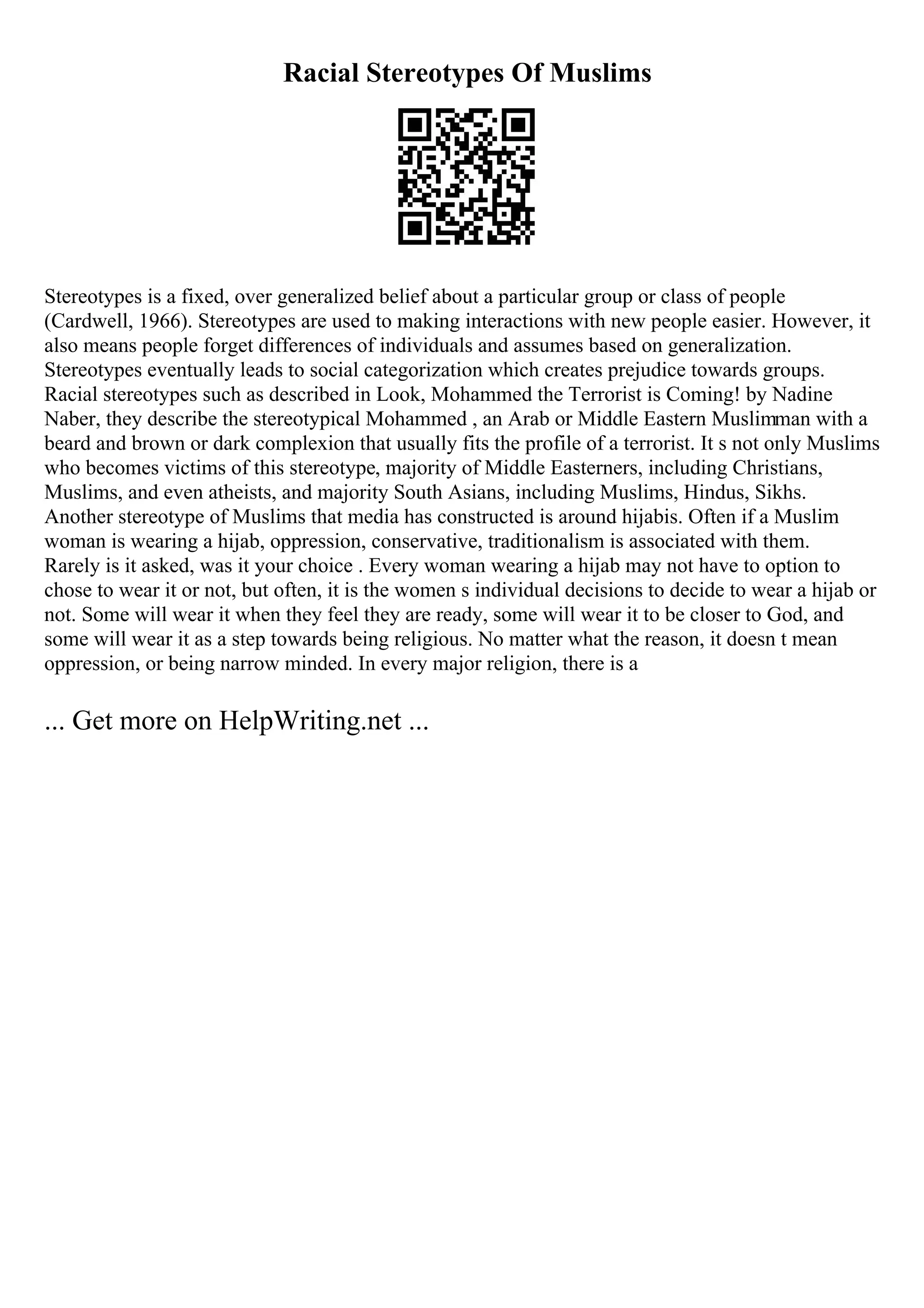 Racial Stereotypes Of Muslims
Stereotypes is a fixed, over generalized belief about a particular group or class of people
(Cardwell, 1966). Stereotypes are used to making interactions with new people easier. However, it
also means people forget differences of individuals and assumes based on generalization.
Stereotypes eventually leads to social categorization which creates prejudice towards groups.
Racial stereotypes such as described in Look, Mohammed the Terrorist is Coming! by Nadine
Naber, they describe the stereotypical Mohammed , an Arab or Middle Eastern Muslimman with a
beard and brown or dark complexion that usually fits the profile of a terrorist. It s not only Muslims
who becomes victims of this stereotype, majority of Middle Easterners, including Christians,
Muslims, and even atheists, and majority South Asians, including Muslims, Hindus, Sikhs.
Another stereotype of Muslims that media has constructed is around hijabis. Often if a Muslim
woman is wearing a hijab, oppression, conservative, traditionalism is associated with them.
Rarely is it asked, was it your choice . Every woman wearing a hijab may not have to option to
chose to wear it or not, but often, it is the women s individual decisions to decide to wear a hijab or
not. Some will wear it when they feel they are ready, some will wear it to be closer to God, and
some will wear it as a step towards being religious. No matter what the reason, it doesn t mean
oppression, or being narrow minded. In every major religion, there is a
... Get more on HelpWriting.net ...
 