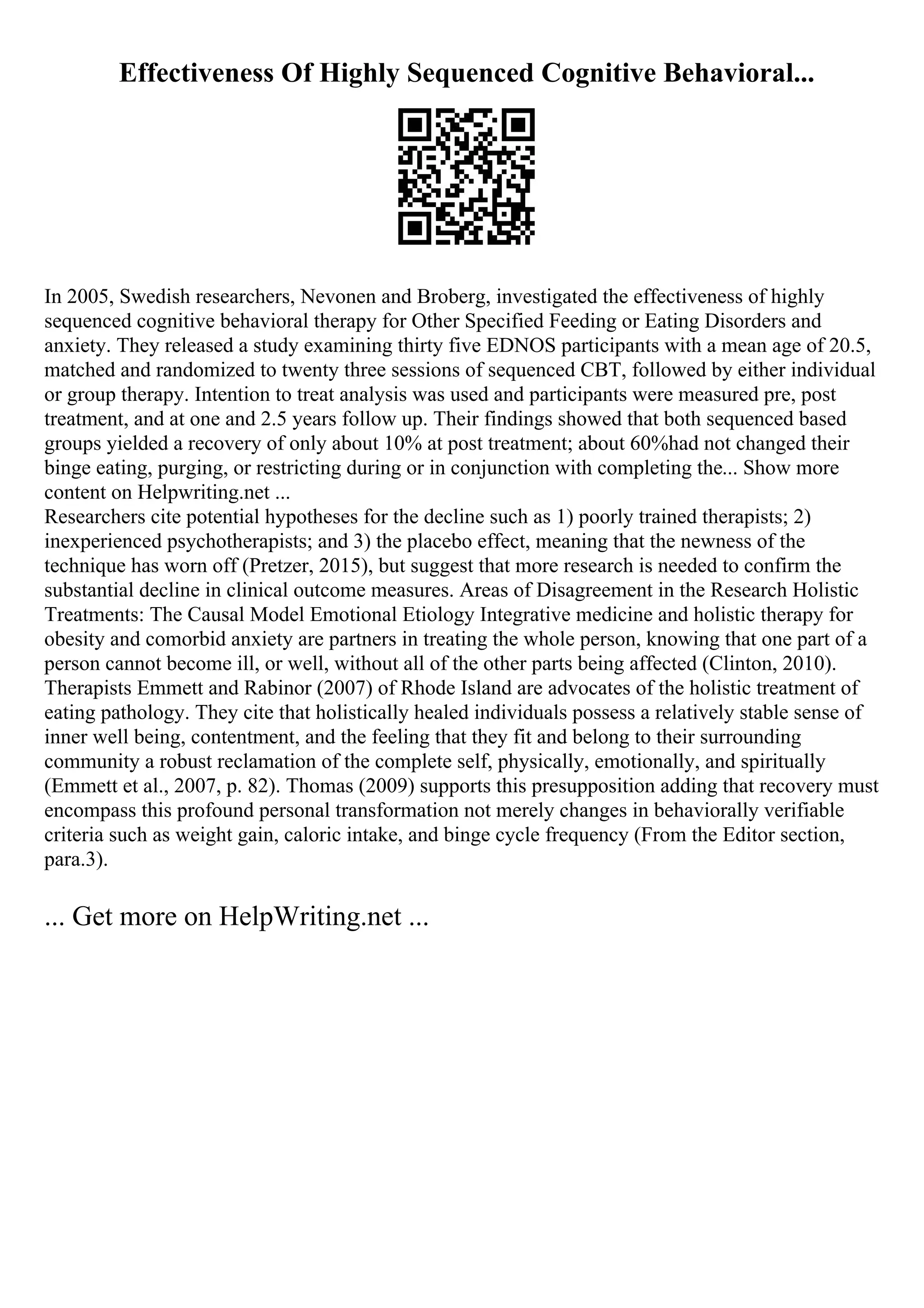 Effectiveness Of Highly Sequenced Cognitive Behavioral...
In 2005, Swedish researchers, Nevonen and Broberg, investigated the effectiveness of highly
sequenced cognitive behavioral therapy for Other Specified Feeding or Eating Disorders and
anxiety. They released a study examining thirty five EDNOS participants with a mean age of 20.5,
matched and randomized to twenty three sessions of sequenced CBT, followed by either individual
or group therapy. Intention to treat analysis was used and participants were measured pre, post
treatment, and at one and 2.5 years follow up. Their findings showed that both sequenced based
groups yielded a recovery of only about 10% at post treatment; about 60%had not changed their
binge eating, purging, or restricting during or in conjunction with completing the... Show more
content on Helpwriting.net ...
Researchers cite potential hypotheses for the decline such as 1) poorly trained therapists; 2)
inexperienced psychotherapists; and 3) the placebo effect, meaning that the newness of the
technique has worn off (Pretzer, 2015), but suggest that more research is needed to confirm the
substantial decline in clinical outcome measures. Areas of Disagreement in the Research Holistic
Treatments: The Causal Model Emotional Etiology Integrative medicine and holistic therapy for
obesity and comorbid anxiety are partners in treating the whole person, knowing that one part of a
person cannot become ill, or well, without all of the other parts being affected (Clinton, 2010).
Therapists Emmett and Rabinor (2007) of Rhode Island are advocates of the holistic treatment of
eating pathology. They cite that holistically healed individuals possess a relatively stable sense of
inner well being, contentment, and the feeling that they fit and belong to their surrounding
community a robust reclamation of the complete self, physically, emotionally, and spiritually
(Emmett et al., 2007, p. 82). Thomas (2009) supports this presupposition adding that recovery must
encompass this profound personal transformation not merely changes in behaviorally verifiable
criteria such as weight gain, caloric intake, and binge cycle frequency (From the Editor section,
para.3).
... Get more on HelpWriting.net ...
 