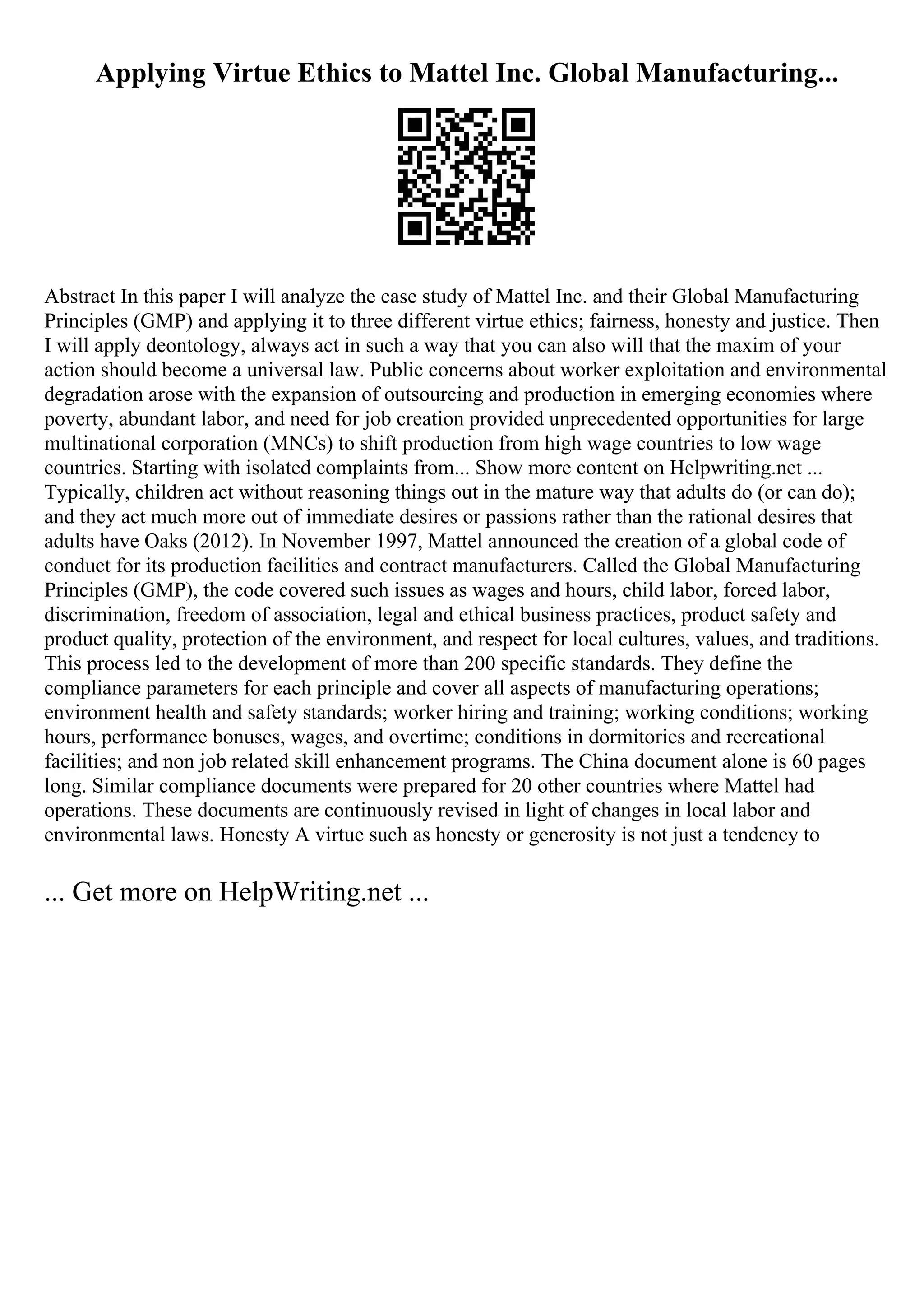Applying Virtue Ethics to Mattel Inc. Global Manufacturing...
Abstract In this paper I will analyze the case study of Mattel Inc. and their Global Manufacturing
Principles (GMP) and applying it to three different virtue ethics; fairness, honesty and justice. Then
I will apply deontology, always act in such a way that you can also will that the maxim of your
action should become a universal law. Public concerns about worker exploitation and environmental
degradation arose with the expansion of outsourcing and production in emerging economies where
poverty, abundant labor, and need for job creation provided unprecedented opportunities for large
multinational corporation (MNCs) to shift production from high wage countries to low wage
countries. Starting with isolated complaints from... Show more content on Helpwriting.net ...
Typically, children act without reasoning things out in the mature way that adults do (or can do);
and they act much more out of immediate desires or passions rather than the rational desires that
adults have Oaks (2012). In November 1997, Mattel announced the creation of a global code of
conduct for its production facilities and contract manufacturers. Called the Global Manufacturing
Principles (GMP), the code covered such issues as wages and hours, child labor, forced labor,
discrimination, freedom of association, legal and ethical business practices, product safety and
product quality, protection of the environment, and respect for local cultures, values, and traditions.
This process led to the development of more than 200 specific standards. They define the
compliance parameters for each principle and cover all aspects of manufacturing operations;
environment health and safety standards; worker hiring and training; working conditions; working
hours, performance bonuses, wages, and overtime; conditions in dormitories and recreational
facilities; and non job related skill enhancement programs. The China document alone is 60 pages
long. Similar compliance documents were prepared for 20 other countries where Mattel had
operations. These documents are continuously revised in light of changes in local labor and
environmental laws. Honesty A virtue such as honesty or generosity is not just a tendency to
... Get more on HelpWriting.net ...
 
