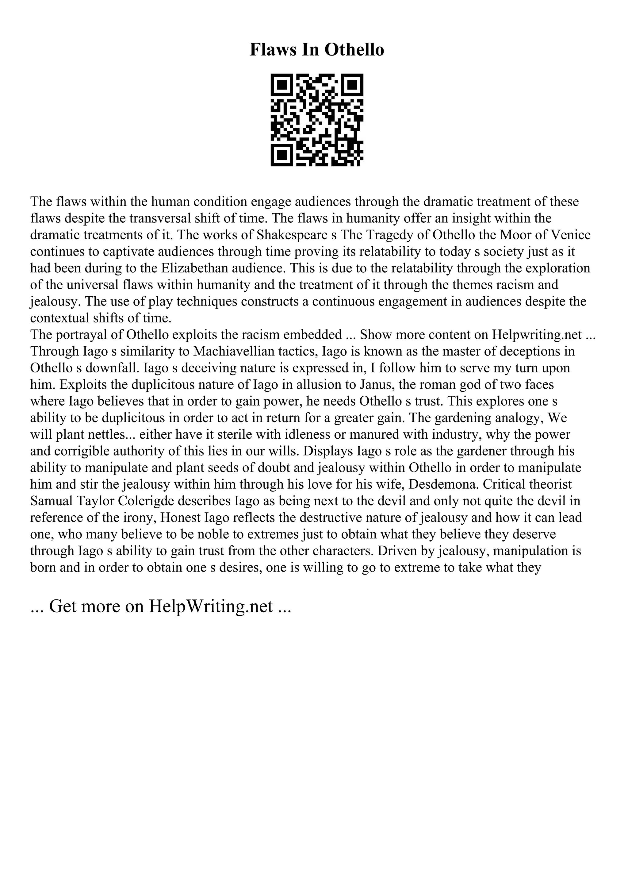 Flaws In Othello
The flaws within the human condition engage audiences through the dramatic treatment of these
flaws despite the transversal shift of time. The flaws in humanity offer an insight within the
dramatic treatments of it. The works of Shakespeare s The Tragedy of Othello the Moor of Venice
continues to captivate audiences through time proving its relatability to today s society just as it
had been during to the Elizabethan audience. This is due to the relatability through the exploration
of the universal flaws within humanity and the treatment of it through the themes racism and
jealousy. The use of play techniques constructs a continuous engagement in audiences despite the
contextual shifts of time.
The portrayal of Othello exploits the racism embedded ... Show more content on Helpwriting.net ...
Through Iago s similarity to Machiavellian tactics, Iago is known as the master of deceptions in
Othello s downfall. Iago s deceiving nature is expressed in, I follow him to serve my turn upon
him. Exploits the duplicitous nature of Iago in allusion to Janus, the roman god of two faces
where Iago believes that in order to gain power, he needs Othello s trust. This explores one s
ability to be duplicitous in order to act in return for a greater gain. The gardening analogy, We
will plant nettles... either have it sterile with idleness or manured with industry, why the power
and corrigible authority of this lies in our wills. Displays Iago s role as the gardener through his
ability to manipulate and plant seeds of doubt and jealousy within Othello in order to manipulate
him and stir the jealousy within him through his love for his wife, Desdemona. Critical theorist
Samual Taylor Colerigde describes Iago as being next to the devil and only not quite the devil in
reference of the irony, Honest Iago reflects the destructive nature of jealousy and how it can lead
one, who many believe to be noble to extremes just to obtain what they believe they deserve
through Iago s ability to gain trust from the other characters. Driven by jealousy, manipulation is
born and in order to obtain one s desires, one is willing to go to extreme to take what they
... Get more on HelpWriting.net ...
 