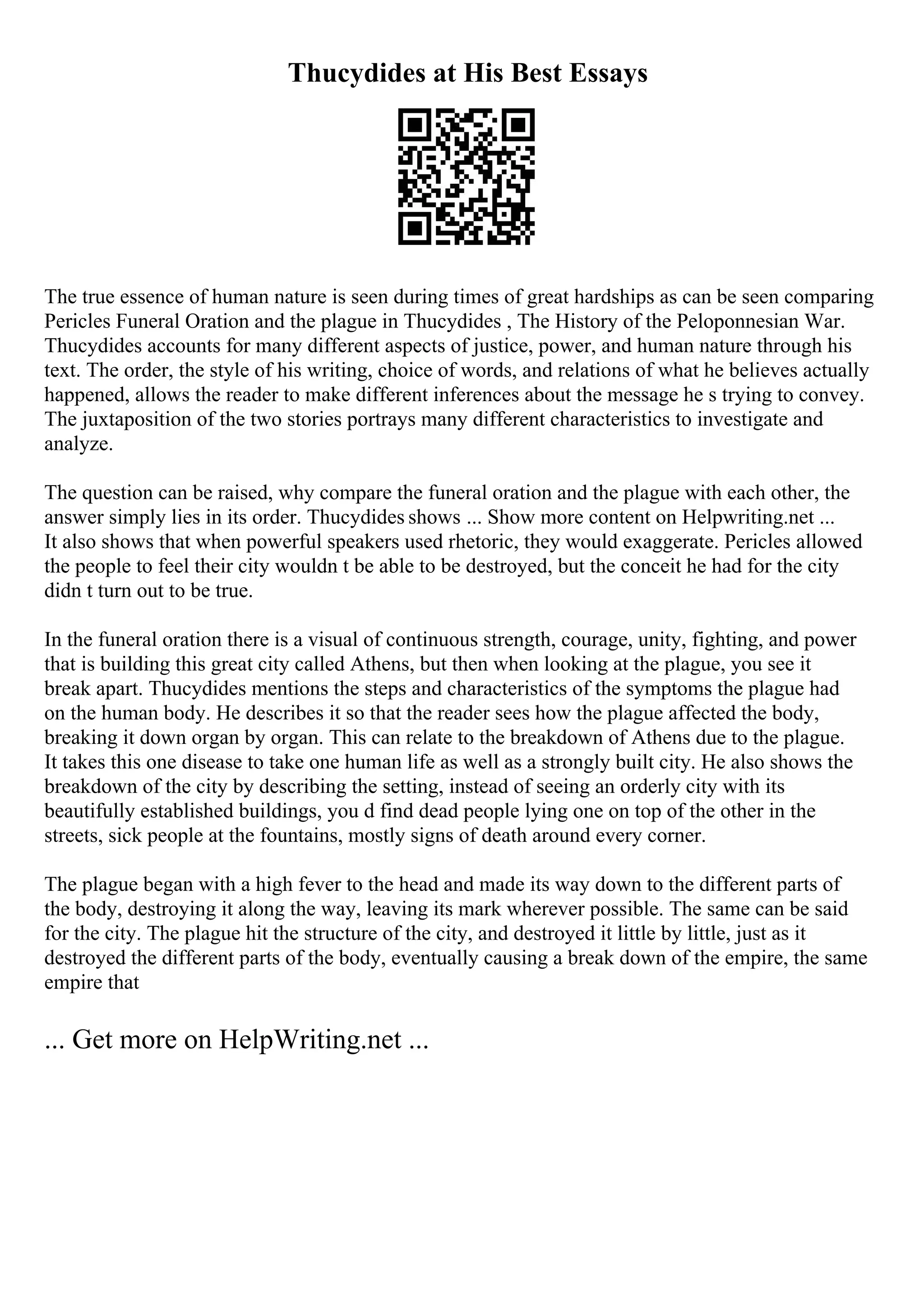 Thucydides at His Best Essays
The true essence of human nature is seen during times of great hardships as can be seen comparing
Pericles Funeral Oration and the plague in Thucydides , The History of the Peloponnesian War.
Thucydides accounts for many different aspects of justice, power, and human nature through his
text. The order, the style of his writing, choice of words, and relations of what he believes actually
happened, allows the reader to make different inferences about the message he s trying to convey.
The juxtaposition of the two stories portrays many different characteristics to investigate and
analyze.
The question can be raised, why compare the funeral oration and the plague with each other, the
answer simply lies in its order. Thucydides shows ... Show more content on Helpwriting.net ...
It also shows that when powerful speakers used rhetoric, they would exaggerate. Pericles allowed
the people to feel their city wouldn t be able to be destroyed, but the conceit he had for the city
didn t turn out to be true.
In the funeral oration there is a visual of continuous strength, courage, unity, fighting, and power
that is building this great city called Athens, but then when looking at the plague, you see it
break apart. Thucydides mentions the steps and characteristics of the symptoms the plague had
on the human body. He describes it so that the reader sees how the plague affected the body,
breaking it down organ by organ. This can relate to the breakdown of Athens due to the plague.
It takes this one disease to take one human life as well as a strongly built city. He also shows the
breakdown of the city by describing the setting, instead of seeing an orderly city with its
beautifully established buildings, you d find dead people lying one on top of the other in the
streets, sick people at the fountains, mostly signs of death around every corner.
The plague began with a high fever to the head and made its way down to the different parts of
the body, destroying it along the way, leaving its mark wherever possible. The same can be said
for the city. The plague hit the structure of the city, and destroyed it little by little, just as it
destroyed the different parts of the body, eventually causing a break down of the empire, the same
empire that
... Get more on HelpWriting.net ...
 