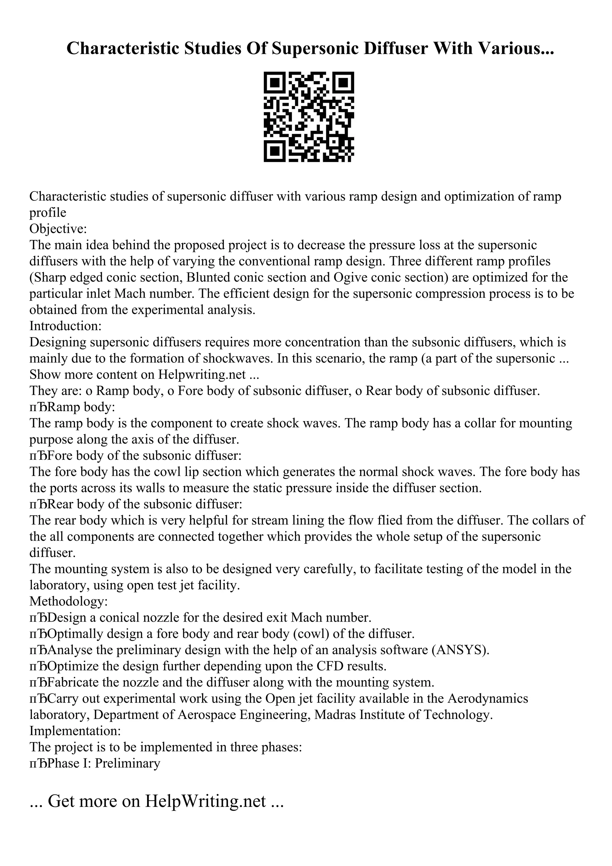 Characteristic Studies Of Supersonic Diffuser With Various...
Characteristic studies of supersonic diffuser with various ramp design and optimization of ramp
profile
Objective:
The main idea behind the proposed project is to decrease the pressure loss at the supersonic
diffusers with the help of varying the conventional ramp design. Three different ramp profiles
(Sharp edged conic section, Blunted conic section and Ogive conic section) are optimized for the
particular inlet Mach number. The efficient design for the supersonic compression process is to be
obtained from the experimental analysis.
Introduction:
Designing supersonic diffusers requires more concentration than the subsonic diffusers, which is
mainly due to the formation of shockwaves. In this scenario, the ramp (a part of the supersonic ...
Show more content on Helpwriting.net ...
They are: o Ramp body, o Fore body of subsonic diffuser, o Rear body of subsonic diffuser.
пЂRamp body:
The ramp body is the component to create shock waves. The ramp body has a collar for mounting
purpose along the axis of the diffuser.
пЂFore body of the subsonic diffuser:
The fore body has the cowl lip section which generates the normal shock waves. The fore body has
the ports across its walls to measure the static pressure inside the diffuser section.
пЂRear body of the subsonic diffuser:
The rear body which is very helpful for stream lining the flow flied from the diffuser. The collars of
the all components are connected together which provides the whole setup of the supersonic
diffuser.
The mounting system is also to be designed very carefully, to facilitate testing of the model in the
laboratory, using open test jet facility.
Methodology:
пЂDesign a conical nozzle for the desired exit Mach number.
пЂOptimally design a fore body and rear body (cowl) of the diffuser.
пЂAnalyse the preliminary design with the help of an analysis software (ANSYS).
пЂOptimize the design further depending upon the CFD results.
пЂFabricate the nozzle and the diffuser along with the mounting system.
пЂCarry out experimental work using the Open jet facility available in the Aerodynamics
laboratory, Department of Aerospace Engineering, Madras Institute of Technology.
Implementation:
The project is to be implemented in three phases:
пЂPhase I: Preliminary
... Get more on HelpWriting.net ...
 