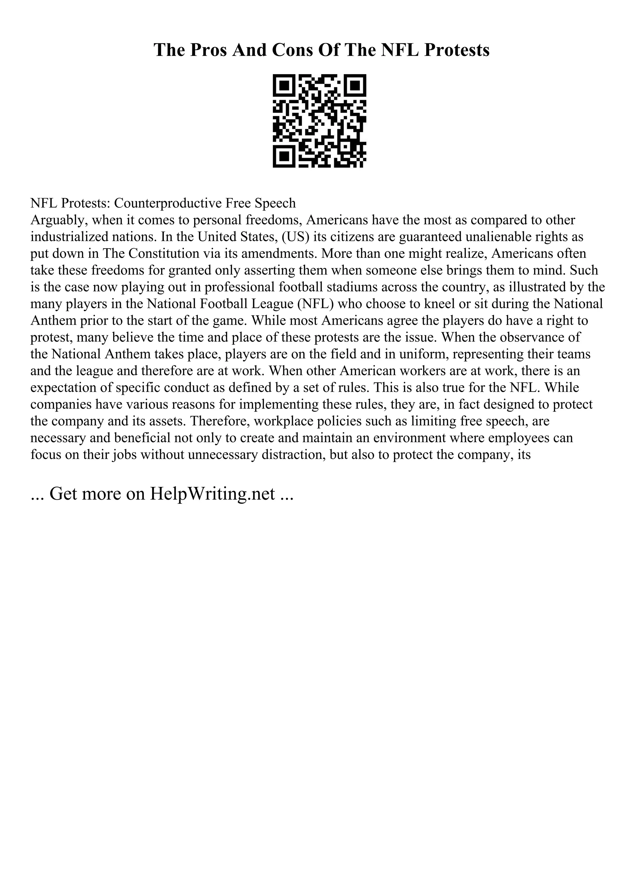 The Pros And Cons Of The NFL Protests
NFL Protests: Counterproductive Free Speech
Arguably, when it comes to personal freedoms, Americans have the most as compared to other
industrialized nations. In the United States, (US) its citizens are guaranteed unalienable rights as
put down in The Constitution via its amendments. More than one might realize, Americans often
take these freedoms for granted only asserting them when someone else brings them to mind. Such
is the case now playing out in professional football stadiums across the country, as illustrated by the
many players in the National Football League (NFL) who choose to kneel or sit during the National
Anthem prior to the start of the game. While most Americans agree the players do have a right to
protest, many believe the time and place of these protests are the issue. When the observance of
the National Anthem takes place, players are on the field and in uniform, representing their teams
and the league and therefore are at work. When other American workers are at work, there is an
expectation of specific conduct as defined by a set of rules. This is also true for the NFL. While
companies have various reasons for implementing these rules, they are, in fact designed to protect
the company and its assets. Therefore, workplace policies such as limiting free speech, are
necessary and beneficial not only to create and maintain an environment where employees can
focus on their jobs without unnecessary distraction, but also to protect the company, its
... Get more on HelpWriting.net ...
 