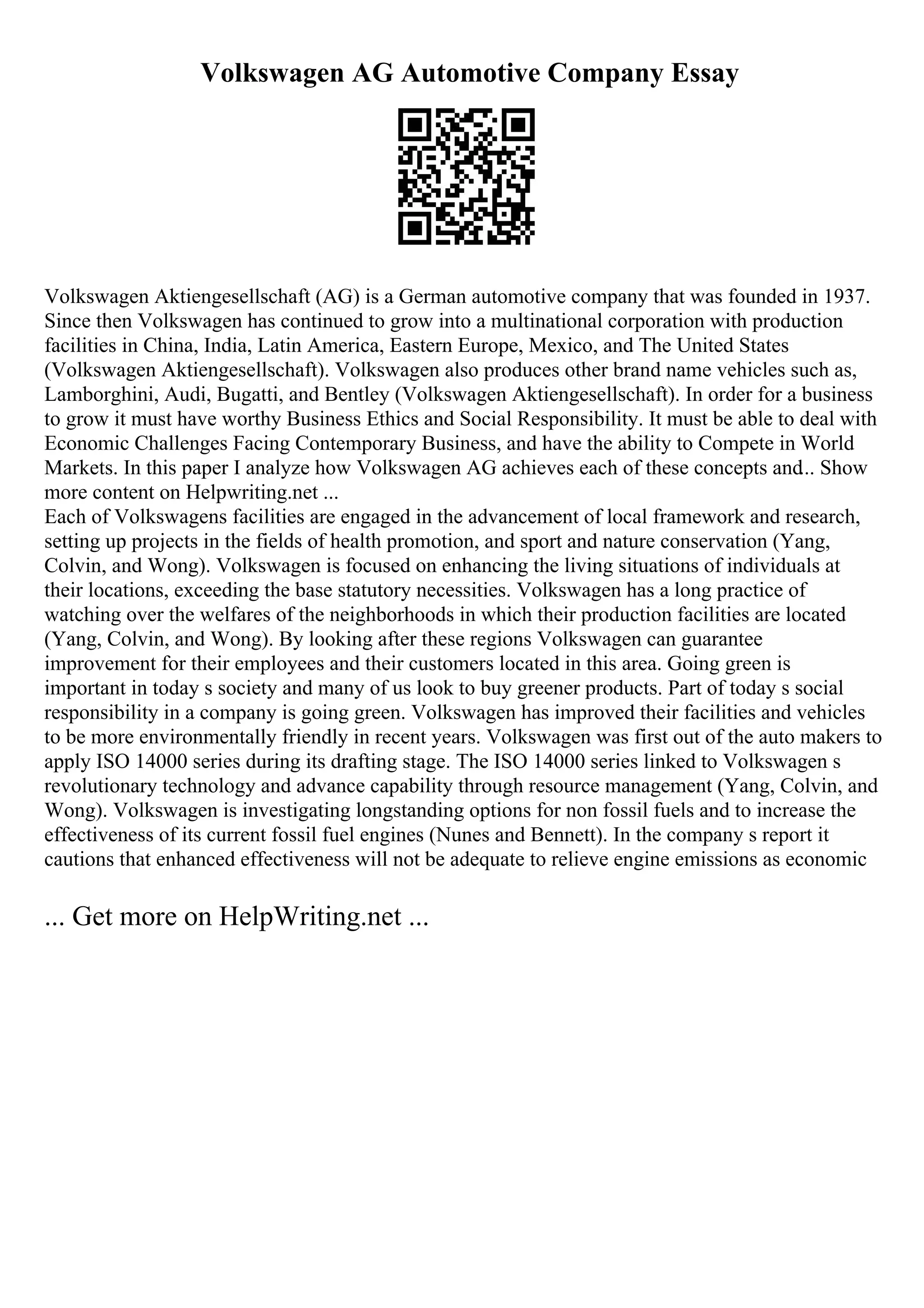 Volkswagen AG Automotive Company Essay
Volkswagen Aktiengesellschaft (AG) is a German automotive company that was founded in 1937.
Since then Volkswagen has continued to grow into a multinational corporation with production
facilities in China, India, Latin America, Eastern Europe, Mexico, and The United States
(Volkswagen Aktiengesellschaft). Volkswagen also produces other brand name vehicles such as,
Lamborghini, Audi, Bugatti, and Bentley (Volkswagen Aktiengesellschaft). In order for a business
to grow it must have worthy Business Ethics and Social Responsibility. It must be able to deal with
Economic Challenges Facing Contemporary Business, and have the ability to Compete in World
Markets. In this paper I analyze how Volkswagen AG achieves each of these concepts and... Show
more content on Helpwriting.net ...
Each of Volkswagens facilities are engaged in the advancement of local framework and research,
setting up projects in the fields of health promotion, and sport and nature conservation (Yang,
Colvin, and Wong). Volkswagen is focused on enhancing the living situations of individuals at
their locations, exceeding the base statutory necessities. Volkswagen has a long practice of
watching over the welfares of the neighborhoods in which their production facilities are located
(Yang, Colvin, and Wong). By looking after these regions Volkswagen can guarantee
improvement for their employees and their customers located in this area. Going green is
important in today s society and many of us look to buy greener products. Part of today s social
responsibility in a company is going green. Volkswagen has improved their facilities and vehicles
to be more environmentally friendly in recent years. Volkswagen was first out of the auto makers to
apply ISO 14000 series during its drafting stage. The ISO 14000 series linked to Volkswagen s
revolutionary technology and advance capability through resource management (Yang, Colvin, and
Wong). Volkswagen is investigating longstanding options for non fossil fuels and to increase the
effectiveness of its current fossil fuel engines (Nunes and Bennett). In the company s report it
cautions that enhanced effectiveness will not be adequate to relieve engine emissions as economic
... Get more on HelpWriting.net ...
 
