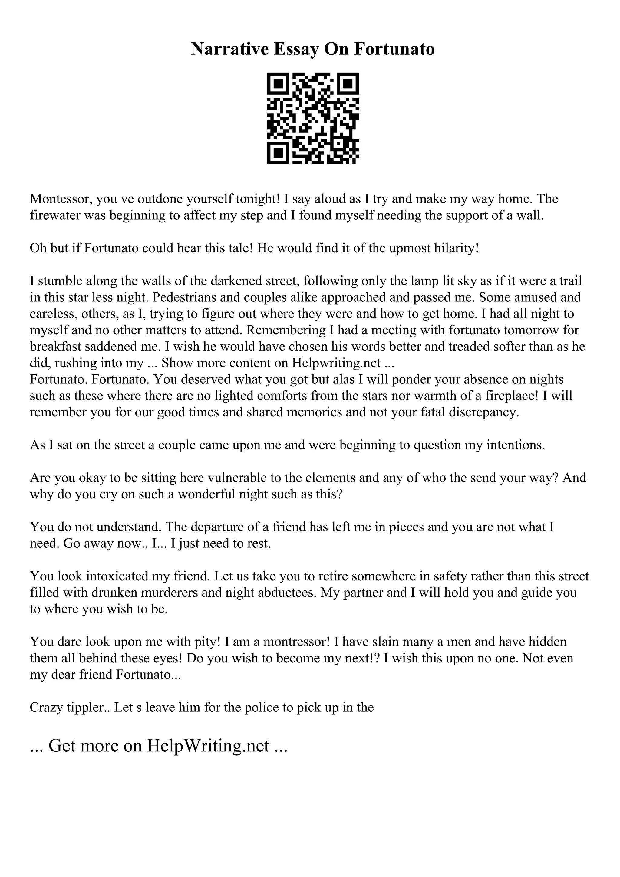 Narrative Essay On Fortunato
Montessor, you ve outdone yourself tonight! I say aloud as I try and make my way home. The
firewater was beginning to affect my step and I found myself needing the support of a wall.
Oh but if Fortunato could hear this tale! He would find it of the upmost hilarity!
I stumble along the walls of the darkened street, following only the lamp lit sky as if it were a trail
in this star less night. Pedestrians and couples alike approached and passed me. Some amused and
careless, others, as I, trying to figure out where they were and how to get home. I had all night to
myself and no other matters to attend. Remembering I had a meeting with fortunato tomorrow for
breakfast saddened me. I wish he would have chosen his words better and treaded softer than as he
did, rushing into my ... Show more content on Helpwriting.net ...
Fortunato. Fortunato. You deserved what you got but alas I will ponder your absence on nights
such as these where there are no lighted comforts from the stars nor warmth of a fireplace! I will
remember you for our good times and shared memories and not your fatal discrepancy.
As I sat on the street a couple came upon me and were beginning to question my intentions.
Are you okay to be sitting here vulnerable to the elements and any of who the send your way? And
why do you cry on such a wonderful night such as this?
You do not understand. The departure of a friend has left me in pieces and you are not what I
need. Go away now.. I... I just need to rest.
You look intoxicated my friend. Let us take you to retire somewhere in safety rather than this street
filled with drunken murderers and night abductees. My partner and I will hold you and guide you
to where you wish to be.
You dare look upon me with pity! I am a montressor! I have slain many a men and have hidden
them all behind these eyes! Do you wish to become my next!? I wish this upon no one. Not even
my dear friend Fortunato...
Crazy tippler.. Let s leave him for the police to pick up in the
... Get more on HelpWriting.net ...
 