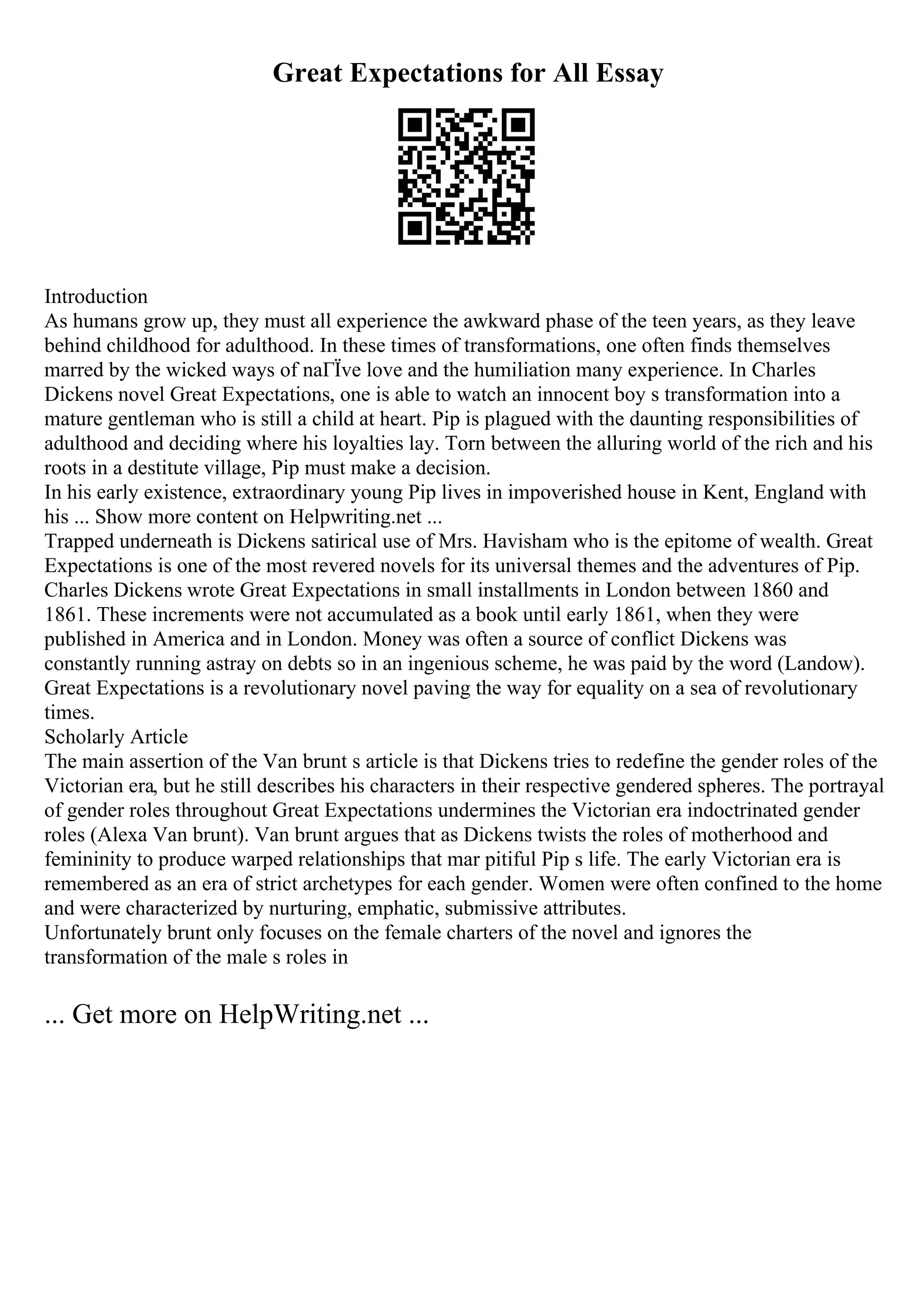 Great Expectations for All Essay
Introduction
As humans grow up, they must all experience the awkward phase of the teen years, as they leave
behind childhood for adulthood. In these times of transformations, one often finds themselves
marred by the wicked ways of naГЇve love and the humiliation many experience. In Charles
Dickens novel Great Expectations, one is able to watch an innocent boy s transformation into a
mature gentleman who is still a child at heart. Pip is plagued with the daunting responsibilities of
adulthood and deciding where his loyalties lay. Torn between the alluring world of the rich and his
roots in a destitute village, Pip must make a decision.
In his early existence, extraordinary young Pip lives in impoverished house in Kent, England with
his ... Show more content on Helpwriting.net ...
Trapped underneath is Dickens satirical use of Mrs. Havisham who is the epitome of wealth. Great
Expectations is one of the most revered novels for its universal themes and the adventures of Pip.
Charles Dickens wrote Great Expectations in small installments in London between 1860 and
1861. These increments were not accumulated as a book until early 1861, when they were
published in America and in London. Money was often a source of conflict Dickens was
constantly running astray on debts so in an ingenious scheme, he was paid by the word (Landow).
Great Expectations is a revolutionary novel paving the way for equality on a sea of revolutionary
times.
Scholarly Article
The main assertion of the Van brunt s article is that Dickens tries to redefine the gender roles of the
Victorian era, but he still describes his characters in their respective gendered spheres. The portrayal
of gender roles throughout Great Expectations undermines the Victorian era indoctrinated gender
roles (Alexa Van brunt). Van brunt argues that as Dickens twists the roles of motherhood and
femininity to produce warped relationships that mar pitiful Pip s life. The early Victorian era is
remembered as an era of strict archetypes for each gender. Women were often confined to the home
and were characterized by nurturing, emphatic, submissive attributes.
Unfortunately brunt only focuses on the female charters of the novel and ignores the
transformation of the male s roles in
... Get more on HelpWriting.net ...
 