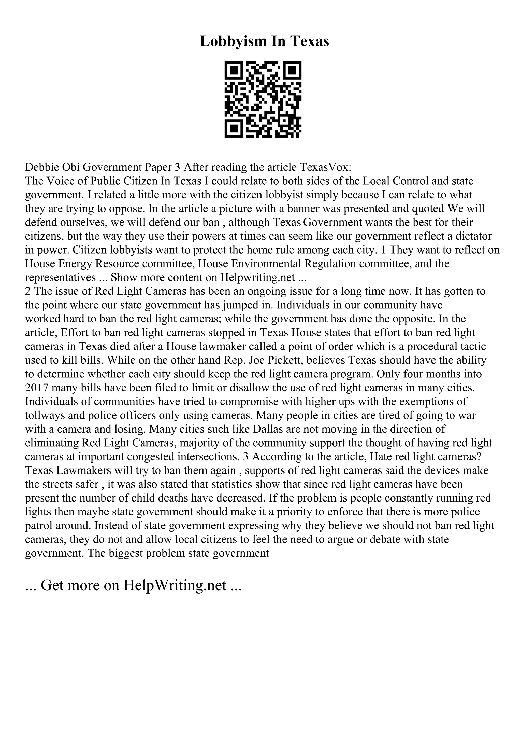 Lobbyism In Texas
Debbie Obi Government Paper 3 After reading the article TexasVox:
The Voice of Public Citizen In Texas I could relate to both sides of the Local Control and state
government. I related a little more with the citizen lobbyist simply because I can relate to what
they are trying to oppose. In the article a picture with a banner was presented and quoted We will
defend ourselves, we will defend our ban , although Texas Government wants the best for their
citizens, but the way they use their powers at times can seem like our government reflect a dictator
in power. Citizen lobbyists want to protect the home rule among each city. 1 They want to reflect on
House Energy Resource committee, House Environmental Regulation committee, and the
representatives ... Show more content on Helpwriting.net ...
2 The issue of Red Light Cameras has been an ongoing issue for a long time now. It has gotten to
the point where our state government has jumped in. Individuals in our community have
worked hard to ban the red light cameras; while the government has done the opposite. In the
article, Effort to ban red light cameras stopped in Texas House states that effort to ban red light
cameras in Texas died after a House lawmaker called a point of order which is a procedural tactic
used to kill bills. While on the other hand Rep. Joe Pickett, believes Texas should have the ability
to determine whether each city should keep the red light camera program. Only four months into
2017 many bills have been filed to limit or disallow the use of red light cameras in many cities.
Individuals of communities have tried to compromise with higher ups with the exemptions of
tollways and police officers only using cameras. Many people in cities are tired of going to war
with a camera and losing. Many cities such like Dallas are not moving in the direction of
eliminating Red Light Cameras, majority of the community support the thought of having red light
cameras at important congested intersections. 3 According to the article, Hate red light cameras?
Texas Lawmakers will try to ban them again , supports of red light cameras said the devices make
the streets safer , it was also stated that statistics show that since red light cameras have been
present the number of child deaths have decreased. If the problem is people constantly running red
lights then maybe state government should make it a priority to enforce that there is more police
patrol around. Instead of state government expressing why they believe we should not ban red light
cameras, they do not and allow local citizens to feel the need to argue or debate with state
government. The biggest problem state government
... Get more on HelpWriting.net ...
 