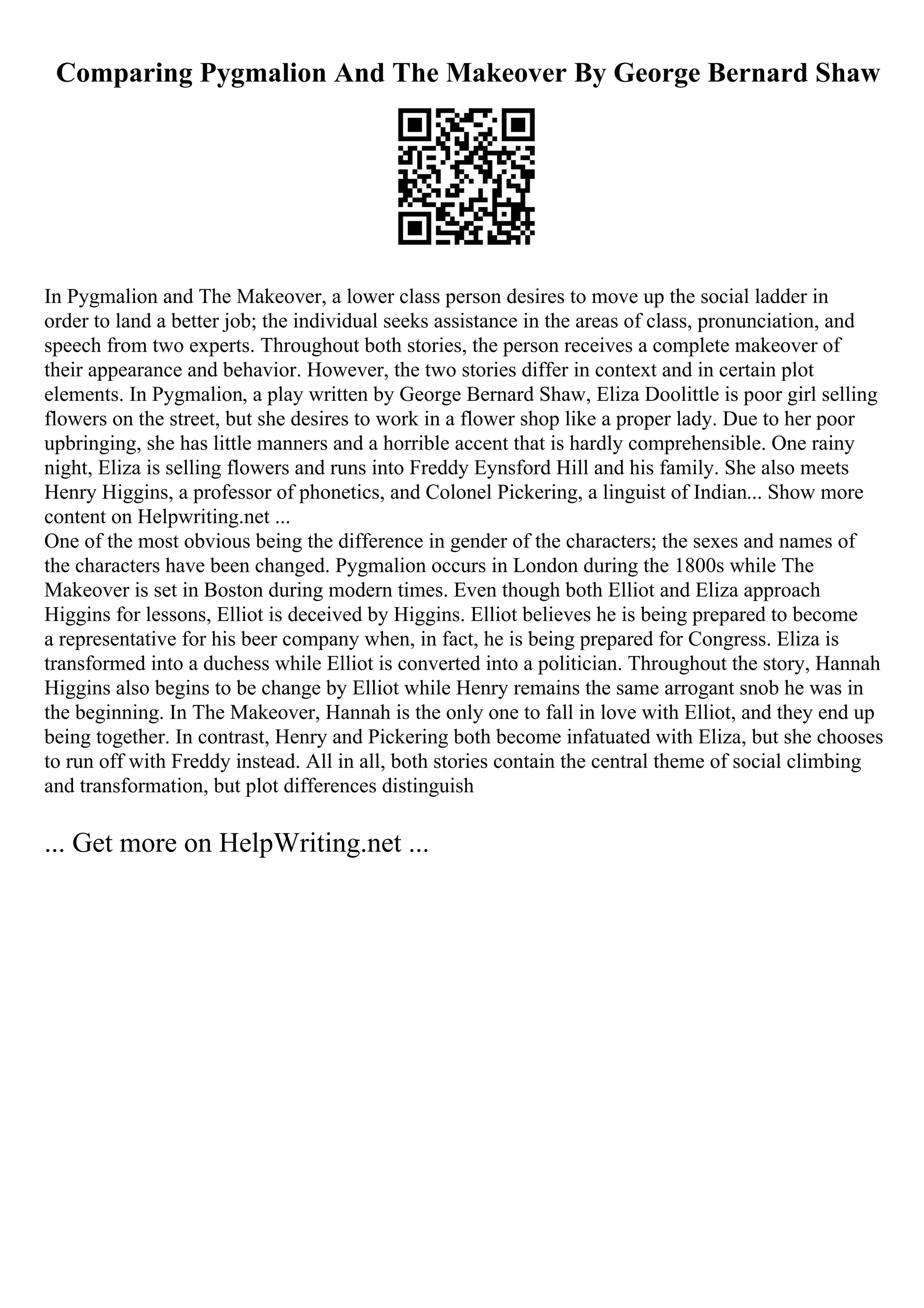Comparing Pygmalion And The Makeover By George Bernard Shaw
In Pygmalion and The Makeover, a lower class person desires to move up the social ladder in
order to land a better job; the individual seeks assistance in the areas of class, pronunciation, and
speech from two experts. Throughout both stories, the person receives a complete makeover of
their appearance and behavior. However, the two stories differ in context and in certain plot
elements. In Pygmalion, a play written by George Bernard Shaw, Eliza Doolittle is poor girl selling
flowers on the street, but she desires to work in a flower shop like a proper lady. Due to her poor
upbringing, she has little manners and a horrible accent that is hardly comprehensible. One rainy
night, Eliza is selling flowers and runs into Freddy Eynsford Hill and his family. She also meets
Henry Higgins, a professor of phonetics, and Colonel Pickering, a linguist of Indian... Show more
content on Helpwriting.net ...
One of the most obvious being the difference in gender of the characters; the sexes and names of
the characters have been changed. Pygmalion occurs in London during the 1800s while The
Makeover is set in Boston during modern times. Even though both Elliot and Eliza approach
Higgins for lessons, Elliot is deceived by Higgins. Elliot believes he is being prepared to become
a representative for his beer company when, in fact, he is being prepared for Congress. Eliza is
transformed into a duchess while Elliot is converted into a politician. Throughout the story, Hannah
Higgins also begins to be change by Elliot while Henry remains the same arrogant snob he was in
the beginning. In The Makeover, Hannah is the only one to fall in love with Elliot, and they end up
being together. In contrast, Henry and Pickering both become infatuated with Eliza, but she chooses
to run off with Freddy instead. All in all, both stories contain the central theme of social climbing
and transformation, but plot differences distinguish
... Get more on HelpWriting.net ...
 
