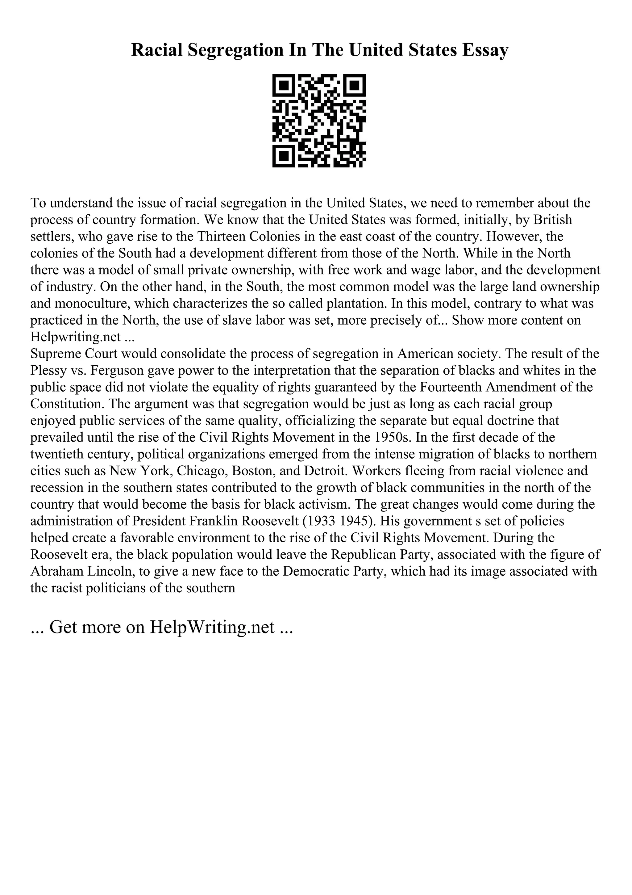 Racial Segregation In The United States Essay
To understand the issue of racial segregation in the United States, we need to remember about the
process of country formation. We know that the United States was formed, initially, by British
settlers, who gave rise to the Thirteen Colonies in the east coast of the country. However, the
colonies of the South had a development different from those of the North. While in the North
there was a model of small private ownership, with free work and wage labor, and the development
of industry. On the other hand, in the South, the most common model was the large land ownership
and monoculture, which characterizes the so called plantation. In this model, contrary to what was
practiced in the North, the use of slave labor was set, more precisely of... Show more content on
Helpwriting.net ...
Supreme Court would consolidate the process of segregation in American society. The result of the
Plessy vs. Ferguson gave power to the interpretation that the separation of blacks and whites in the
public space did not violate the equality of rights guaranteed by the Fourteenth Amendment of the
Constitution. The argument was that segregation would be just as long as each racial group
enjoyed public services of the same quality, officializing the separate but equal doctrine that
prevailed until the rise of the Civil Rights Movement in the 1950s. In the first decade of the
twentieth century, political organizations emerged from the intense migration of blacks to northern
cities such as New York, Chicago, Boston, and Detroit. Workers fleeing from racial violence and
recession in the southern states contributed to the growth of black communities in the north of the
country that would become the basis for black activism. The great changes would come during the
administration of President Franklin Roosevelt (1933 1945). His government s set of policies
helped create a favorable environment to the rise of the Civil Rights Movement. During the
Roosevelt era, the black population would leave the Republican Party, associated with the figure of
Abraham Lincoln, to give a new face to the Democratic Party, which had its image associated with
the racist politicians of the southern
... Get more on HelpWriting.net ...
 