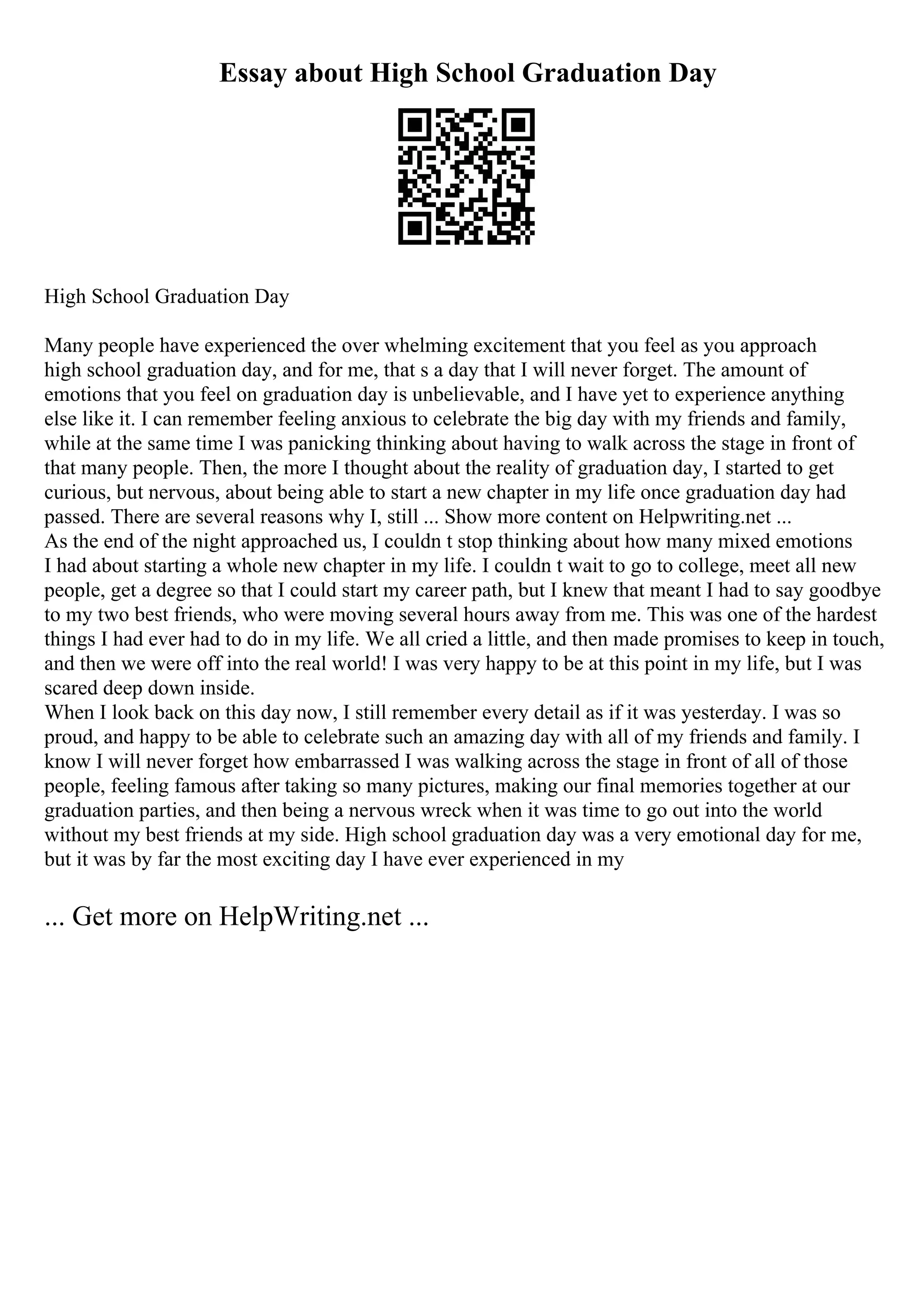 Essay about High School Graduation Day
High School Graduation Day
Many people have experienced the over whelming excitement that you feel as you approach
high school graduation day, and for me, that s a day that I will never forget. The amount of
emotions that you feel on graduation day is unbelievable, and I have yet to experience anything
else like it. I can remember feeling anxious to celebrate the big day with my friends and family,
while at the same time I was panicking thinking about having to walk across the stage in front of
that many people. Then, the more I thought about the reality of graduation day, I started to get
curious, but nervous, about being able to start a new chapter in my life once graduation day had
passed. There are several reasons why I, still ... Show more content on Helpwriting.net ...
As the end of the night approached us, I couldn t stop thinking about how many mixed emotions
I had about starting a whole new chapter in my life. I couldn t wait to go to college, meet all new
people, get a degree so that I could start my career path, but I knew that meant I had to say goodbye
to my two best friends, who were moving several hours away from me. This was one of the hardest
things I had ever had to do in my life. We all cried a little, and then made promises to keep in touch,
and then we were off into the real world! I was very happy to be at this point in my life, but I was
scared deep down inside.
When I look back on this day now, I still remember every detail as if it was yesterday. I was so
proud, and happy to be able to celebrate such an amazing day with all of my friends and family. I
know I will never forget how embarrassed I was walking across the stage in front of all of those
people, feeling famous after taking so many pictures, making our final memories together at our
graduation parties, and then being a nervous wreck when it was time to go out into the world
without my best friends at my side. High school graduation day was a very emotional day for me,
but it was by far the most exciting day I have ever experienced in my
... Get more on HelpWriting.net ...
 