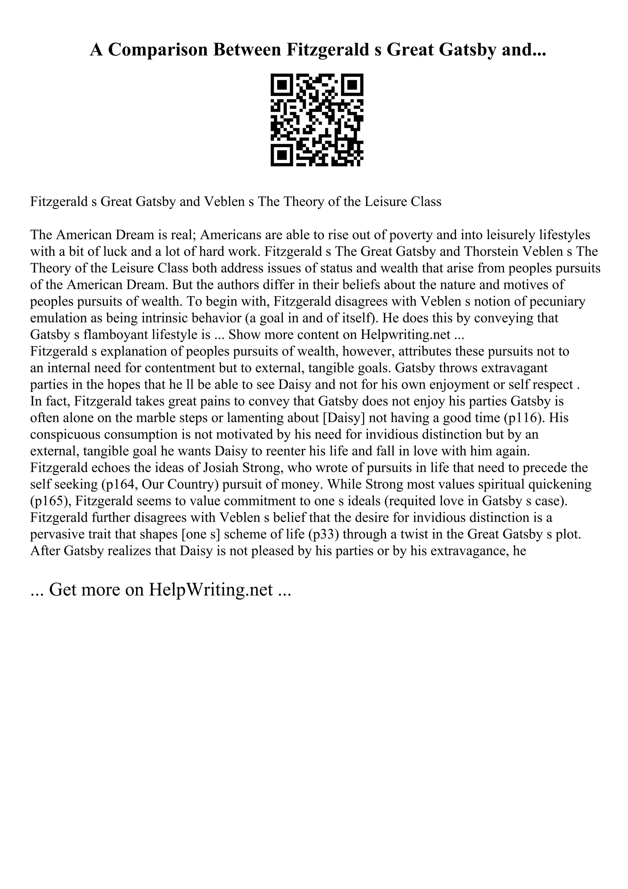 A Comparison Between Fitzgerald s Great Gatsby and...
Fitzgerald s Great Gatsby and Veblen s The Theory of the Leisure Class
The American Dream is real; Americans are able to rise out of poverty and into leisurely lifestyles
with a bit of luck and a lot of hard work. Fitzgerald s The Great Gatsby and Thorstein Veblen s The
Theory of the Leisure Class both address issues of status and wealth that arise from peoples pursuits
of the American Dream. But the authors differ in their beliefs about the nature and motives of
peoples pursuits of wealth. To begin with, Fitzgerald disagrees with Veblen s notion of pecuniary
emulation as being intrinsic behavior (a goal in and of itself). He does this by conveying that
Gatsby s flamboyant lifestyle is ... Show more content on Helpwriting.net ...
Fitzgerald s explanation of peoples pursuits of wealth, however, attributes these pursuits not to
an internal need for contentment but to external, tangible goals. Gatsby throws extravagant
parties in the hopes that he ll be able to see Daisy and not for his own enjoyment or self respect .
In fact, Fitzgerald takes great pains to convey that Gatsby does not enjoy his parties Gatsby is
often alone on the marble steps or lamenting about [Daisy] not having a good time (p116). His
conspicuous consumption is not motivated by his need for invidious distinction but by an
external, tangible goal he wants Daisy to reenter his life and fall in love with him again.
Fitzgerald echoes the ideas of Josiah Strong, who wrote of pursuits in life that need to precede the
self seeking (p164, Our Country) pursuit of money. While Strong most values spiritual quickening
(p165), Fitzgerald seems to value commitment to one s ideals (requited love in Gatsby s case).
Fitzgerald further disagrees with Veblen s belief that the desire for invidious distinction is a
pervasive trait that shapes [one s] scheme of life (p33) through a twist in the Great Gatsby s plot.
After Gatsby realizes that Daisy is not pleased by his parties or by his extravagance, he
... Get more on HelpWriting.net ...
 