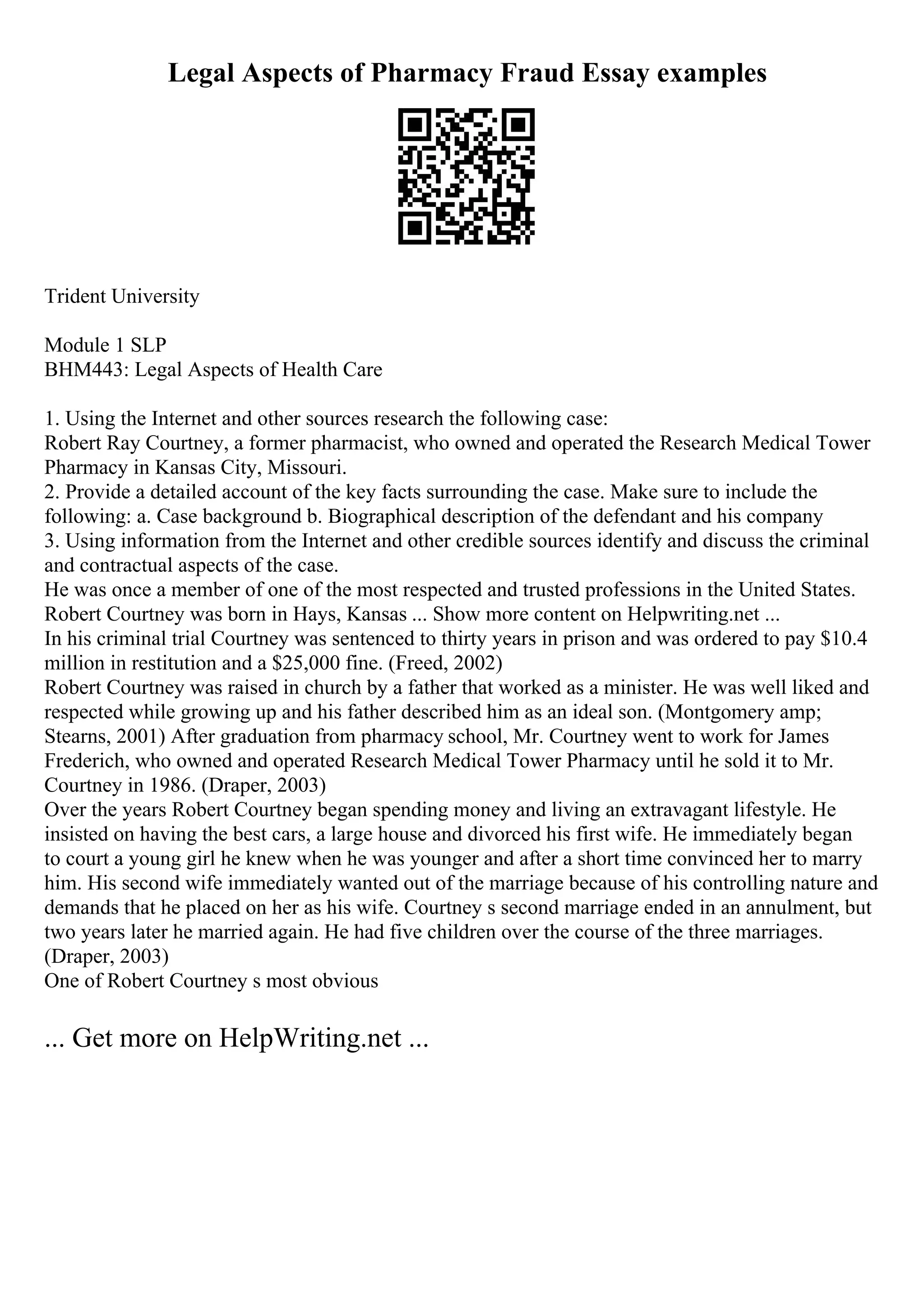 Legal Aspects of Pharmacy Fraud Essay examples
Trident University
Module 1 SLP
BHM443: Legal Aspects of Health Care
1. Using the Internet and other sources research the following case:
Robert Ray Courtney, a former pharmacist, who owned and operated the Research Medical Tower
Pharmacy in Kansas City, Missouri.
2. Provide a detailed account of the key facts surrounding the case. Make sure to include the
following: a. Case background b. Biographical description of the defendant and his company
3. Using information from the Internet and other credible sources identify and discuss the criminal
and contractual aspects of the case.
He was once a member of one of the most respected and trusted professions in the United States.
Robert Courtney was born in Hays, Kansas ... Show more content on Helpwriting.net ...
In his criminal trial Courtney was sentenced to thirty years in prison and was ordered to pay $10.4
million in restitution and a $25,000 fine. (Freed, 2002)
Robert Courtney was raised in church by a father that worked as a minister. He was well liked and
respected while growing up and his father described him as an ideal son. (Montgomery amp;
Stearns, 2001) After graduation from pharmacy school, Mr. Courtney went to work for James
Frederich, who owned and operated Research Medical Tower Pharmacy until he sold it to Mr.
Courtney in 1986. (Draper, 2003)
Over the years Robert Courtney began spending money and living an extravagant lifestyle. He
insisted on having the best cars, a large house and divorced his first wife. He immediately began
to court a young girl he knew when he was younger and after a short time convinced her to marry
him. His second wife immediately wanted out of the marriage because of his controlling nature and
demands that he placed on her as his wife. Courtney s second marriage ended in an annulment, but
two years later he married again. He had five children over the course of the three marriages.
(Draper, 2003)
One of Robert Courtney s most obvious
... Get more on HelpWriting.net ...
 
