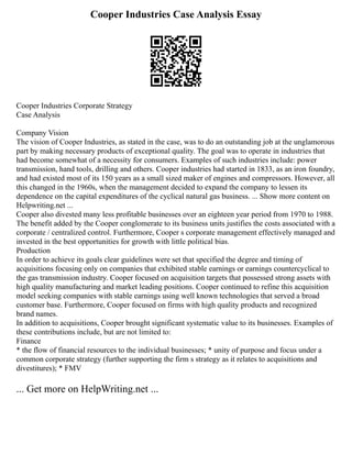 Cooper Industries Case Analysis Essay
Cooper Industries Corporate Strategy
Case Analysis
Company Vision
The vision of Cooper Industries, as stated in the case, was to do an outstanding job at the unglamorous
part by making necessary products of exceptional quality. The goal was to operate in industries that
had become somewhat of a necessity for consumers. Examples of such industries include: power
transmission, hand tools, drilling and others. Cooper industries had started in 1833, as an iron foundry,
and had existed most of its 150 years as a small sized maker of engines and compressors. However, all
this changed in the 1960s, when the management decided to expand the company to lessen its
dependence on the capital expenditures of the cyclical natural gas business. ... Show more content on
Helpwriting.net ...
Cooper also divested many less profitable businesses over an eighteen year period from 1970 to 1988.
The benefit added by the Cooper conglomerate to its business units justifies the costs associated with a
corporate / centralized control. Furthermore, Cooper s corporate management effectively managed and
invested in the best opportunities for growth with little political bias.
Production
In order to achieve its goals clear guidelines were set that specified the degree and timing of
acquisitions focusing only on companies that exhibited stable earnings or earnings countercyclical to
the gas transmission industry. Cooper focused on acquisition targets that possessed strong assets with
high quality manufacturing and market leading positions. Cooper continued to refine this acquisition
model seeking companies with stable earnings using well known technologies that served a broad
customer base. Furthermore, Cooper focused on firms with high quality products and recognized
brand names.
In addition to acquisitions, Cooper brought significant systematic value to its businesses. Examples of
these contributions include, but are not limited to:
Finance
* the flow of financial resources to the individual businesses; * unity of purpose and focus under a
common corporate strategy (further supporting the firm s strategy as it relates to acquisitions and
divestitures); * FMV
... Get more on HelpWriting.net ...
 