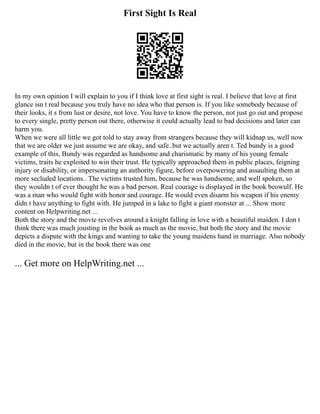 First Sight Is Real
In my own opinion I will explain to you if I think love at first sight is real. I believe that love at first
glance isn t real because you truly have no idea who that person is. If you like somebody because of
their looks, it s from lust or desire, not love. You have to know the person, not just go out and propose
to every single, pretty person out there, otherwise it could actually lead to bad decisions and later can
harm you.
When we were all little we got told to stay away from strangers because they will kidnap us, well now
that we are older we just assume we are okay, and safe..but we actually aren t. Ted bundy is a good
example of this, Bundy was regarded as handsome and charismatic by many of his young female
victims, traits he exploited to win their trust. He typically approached them in public places, feigning
injury or disability, or impersonating an authority figure, before overpowering and assaulting them at
more secluded locations.. The victims trusted him, because he was handsome, and well spoken, so
they wouldn t of ever thought he was a bad person. Real courage is displayed in the book beowulf. He
was a man who would fight with honor and courage. He would even disarm his weapon if his enemy
didn t have anything to fight with. He jumped in a lake to fight a giant monster at ... Show more
content on Helpwriting.net ...
Both the story and the movie revolves around a knight falling in love with a beautiful maiden. I don t
think there was much jousting in the book as much as the movie, but both the story and the movie
depicts a dispute with the kings and wanting to take the young maidens hand in marriage. Also nobody
died in the movie, but in the book there was one
... Get more on HelpWriting.net ...
 