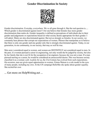 Gender Discrimination In Society
Gender discrimination. Everyday, everywhere. We ve all gone through it. But the real question is.....
Which gender is discriminated against more? I for one believe that females face more gender
discrimination than males do. Gender inequality is defined as perceptions of individuals due to their
gender and judgements or expectations based on what society deems appropriate for their gender. I
will admit. Males are also discriminated against. But not as strongly as females. In our society, we
constantly hear phrases that corrupt our expectations of women. Phrases that manipulate us to believe
that there is only one gender and one gender only that is strongly discriminated against. Today, in our
generation, in our community, in our society, that may as well be true.
Men aren t considered equal to women, and women are DEFINITELY not considered equal to men. In
the past, if a woman pursued a career in engineering, not only would she be judged by society, but also
by her family that she is not fit for the occupation of an engineer, because she was not a man. If a man
pursued nursing as a career, he would be considered an unsuccessful doctor. This was because society
classified it as a woman s job. Luckily for us, the 21st Century has evolved from such expectations.
On occasion, men are given equal opportunities to women. Emma Watson is a role model in the eyes
of many people, including my own. At the UN campaign HeforShe she spoke about gender equality.
She recited her own
... Get more on HelpWriting.net ...
 
