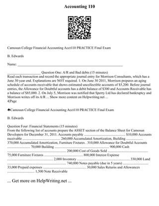 Accounting 110
Camosun College Financial Accounting Acct110 PRACTICE Final Exam
B. Edwards
Name: ____________________________________________________________
___________________ Question One: A/R and Bad debts (15 minutes)
Read each transaction and record the appropriate journal entry for Morrison Consultants, which has a
June 30 year end. Explanations are NOT required. 1. On June 30 2011, Morrison prepares an aging
schedule of accounts receivable that shows estimated uncollectible accounts of $5,200. Before journal
entries, the Allowance for Doubtful accounts has a debit balance of $300 and Accounts Receivable has
a balance of $85,000. 2. On July 5, Morrison was notified that Sperry Ltd has declared bankruptcy and
Morrison writes off its A/R ... Show more content on Helpwriting.net ...
4|Page
Camosun College Financial Accounting Acct110 PRACTICE Final Exam
B. Edwards
Question Four: Financial Statements (15 minutes)
From the following list of accounts prepare the ASSET section of the Balance Sheet for Camosun
Developers for December 31, 2011. Accounts payable ............................................... $10,000 Accounts
receivable ........................................... 260,000 Accumulated Amortization, Building ...................
370,000 Accumulated Amortization, Furniture Fixtures . 310,000 Allowance for Doubtful Accounts
.......................... 70,000 Building .............................................................. 900,000 Cash
................................................................... 200,000 Cost of Goods Sold ..............................................
75,000 Furniture Fixtures ............................................ 800,000 Interest Expense
.................................................... 2,000 Inventory ............................................................ 330,000 Land
................................................................... 740,000 Notes payable (due in 5 years) .............................
33,000 Prepaid expenses ................................................. 30,000 Sales Returns and Allowances
............................... 1,500 Note Receivable
... Get more on HelpWriting.net ...
 