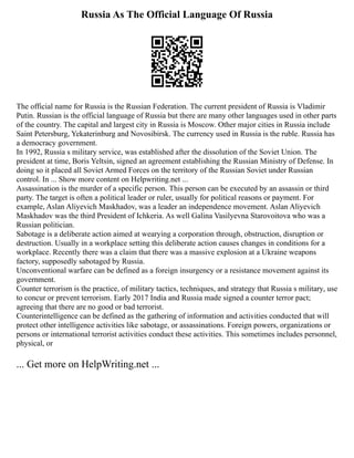 Russia As The Official Language Of Russia
The official name for Russia is the Russian Federation. The current president of Russia is Vladimir
Putin. Russian is the official language of Russia but there are many other languages used in other parts
of the country. The capital and largest city in Russia is Moscow. Other major cities in Russia include
Saint Petersburg, Yekaterinburg and Novosibirsk. The currency used in Russia is the ruble. Russia has
a democracy government.
In 1992, Russia s military service, was established after the dissolution of the Soviet Union. The
president at time, Boris Yeltsin, signed an agreement establishing the Russian Ministry of Defense. In
doing so it placed all Soviet Armed Forces on the territory of the Russian Soviet under Russian
control. In ... Show more content on Helpwriting.net ...
Assassination is the murder of a specific person. This person can be executed by an assassin or third
party. The target is often a political leader or ruler, usually for political reasons or payment. For
example, Aslan Aliyevich Maskhadov, was a leader an independence movement. Aslan Aliyevich
Maskhadov was the third President of Ichkeria. As well Galina Vasilyevna Starovoitova who was a
Russian politician.
Sabotage is a deliberate action aimed at wearying a corporation through, obstruction, disruption or
destruction. Usually in a workplace setting this deliberate action causes changes in conditions for a
workplace. Recently there was a claim that there was a massive explosion at a Ukraine weapons
factory, supposedly sabotaged by Russia.
Unconventional warfare can be defined as a foreign insurgency or a resistance movement against its
government.
Counter terrorism is the practice, of military tactics, techniques, and strategy that Russia s military, use
to concur or prevent terrorism. Early 2017 India and Russia made signed a counter terror pact;
agreeing that there are no good or bad terrorist.
Counterintelligence can be defined as the gathering of information and activities conducted that will
protect other intelligence activities like sabotage, or assassinations. Foreign powers, organizations or
persons or international terrorist activities conduct these activities. This sometimes includes personnel,
physical, or
... Get more on HelpWriting.net ...
 