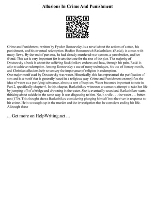 Allusions In Crime And Punishment
Crime and Punishment, written by Fyodor Dostoevsky, is a novel about the actions of a man, his
punishment, and his eventual redemption. Rodion Romanovich Raskolnikov, (Raski), is a man with
many flaws. By the end of part one, he had already murdered two women, a pawnbroker, and her
friend. This act is very important for it sets the tone for the rest of the plot. The majority of
Dostoevsky s book is about the suffering Raskolnikov endures and how, through his pain, Raski is
able to achieve redemption. Among Dostoevsky s use of many techniques, his use of literary motifs,
and Christian allusions help to convey the importance of religion in redemption.
One major motif used by Dostoevsky was water. Historically, this has represented the purification of
sins and is a motif that is generally based in a religious way. Crime and Punishment exemplifies the
idea of water as a purifying substance, almost a sort of baptism. Water becomes important to note in
Part 2, specifically chapter 6. In this chapter, Raskolnikov witnesses a woman s attempt to take her life
by jumping off of a bridge and drowning in the water. She is eventually saved and Raskolnikov starts
thinking about suicide in the same way. It was disgusting to him. No, it s vile . . . the water . . . better
not (170). This thought shows Raskolnikov considering plunging himself into the river in response to
his crime. He is so caught up in the murder and the investigation that he considers ending his life.
Although these
... Get more on HelpWriting.net ...
 