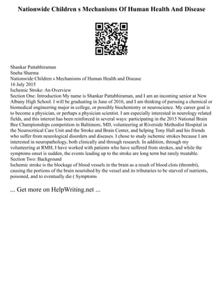 Nationwide Children s Mechanisms Of Human Health And Disease
Shankar Pattabhiraman
Sneha Sharma
Nationwide Children s Mechanisms of Human Health and Disease
16 July 2015
Ischemic Stroke: An Overview
Section One: Introduction My name is Shankar Pattabhiraman, and I am an incoming senior at New
Albany High School. I will be graduating in June of 2016, and I am thinking of pursuing a chemical or
biomedical engineering major in college, or possibly biochemistry or neuroscience. My career goal is
to become a physician, or perhaps a physician scientist. I am especially interested in neurology related
fields, and this interest has been reinforced in several ways: participating in the 2015 National Brain
Bee Championships competition in Baltimore, MD, volunteering at Riverside Methodist Hospital in
the Neurocritical Care Unit and the Stroke and Brain Center, and helping Tony Hall and his friends
who suffer from neurological disorders and diseases. I chose to study ischemic strokes because I am
interested in neuropathology, both clinically and through research. In addition, through my
volunteering at RMH, I have worked with patients who have suffered from strokes, and while the
symptoms onset is sudden, the events leading up to the stroke are long term but rarely treatable.
Section Two: Background
Ischemic stroke is the blockage of blood vessels in the brain as a result of blood clots (thrombi),
causing the portions of the brain nourished by the vessel and its tributaries to be starved of nutrients,
poisoned, and to eventually die ( Symptoms
... Get more on HelpWriting.net ...
 