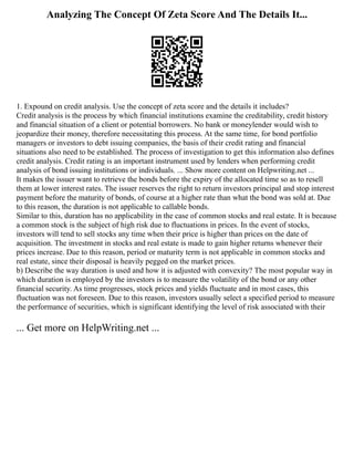 Analyzing The Concept Of Zeta Score And The Details It...
1. Expound on credit analysis. Use the concept of zeta score and the details it includes?
Credit analysis is the process by which financial institutions examine the creditability, credit history
and financial situation of a client or potential borrowers. No bank or moneylender would wish to
jeopardize their money, therefore necessitating this process. At the same time, for bond portfolio
managers or investors to debt issuing companies, the basis of their credit rating and financial
situations also need to be established. The process of investigation to get this information also defines
credit analysis. Credit rating is an important instrument used by lenders when performing credit
analysis of bond issuing institutions or individuals. ... Show more content on Helpwriting.net ...
It makes the issuer want to retrieve the bonds before the expiry of the allocated time so as to resell
them at lower interest rates. The issuer reserves the right to return investors principal and stop interest
payment before the maturity of bonds, of course at a higher rate than what the bond was sold at. Due
to this reason, the duration is not applicable to callable bonds.
Similar to this, duration has no applicability in the case of common stocks and real estate. It is because
a common stock is the subject of high risk due to fluctuations in prices. In the event of stocks,
investors will tend to sell stocks any time when their price is higher than prices on the date of
acquisition. The investment in stocks and real estate is made to gain higher returns whenever their
prices increase. Due to this reason, period or maturity term is not applicable in common stocks and
real estate, since their disposal is heavily pegged on the market prices.
b) Describe the way duration is used and how it is adjusted with convexity? The most popular way in
which duration is employed by the investors is to measure the volatility of the bond or any other
financial security. As time progresses, stock prices and yields fluctuate and in most cases, this
fluctuation was not foreseen. Due to this reason, investors usually select a specified period to measure
the performance of securities, which is significant identifying the level of risk associated with their
... Get more on HelpWriting.net ...
 