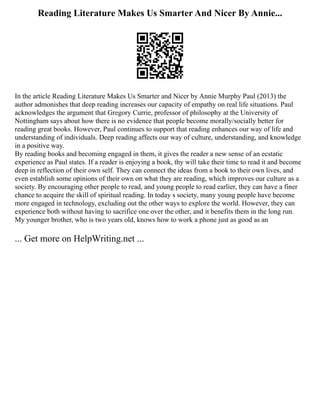 Reading Literature Makes Us Smarter And Nicer By Annie...
In the article Reading Literature Makes Us Smarter and Nicer by Annie Murphy Paul (2013) the
author admonishes that deep reading increases our capacity of empathy on real life situations. Paul
acknowledges the argument that Gregory Currie, professor of philosophy at the University of
Nottingham says about how there is no evidence that people become morally/socially better for
reading great books. However, Paul continues to support that reading enhances our way of life and
understanding of individuals. Deep reading affects our way of culture, understanding, and knowledge
in a positive way.
By reading books and becoming engaged in them, it gives the reader a new sense of an ecstatic
experience as Paul states. If a reader is enjoying a book, thy will take their time to read it and become
deep in reflection of their own self. They can connect the ideas from a book to their own lives, and
even establish some opinions of their own on what they are reading, which improves our culture as a
society. By encouraging other people to read, and young people to read earlier, they can have a finer
chance to acquire the skill of spiritual reading. In today s society, many young people have become
more engaged in technology, excluding out the other ways to explore the world. However, they can
experience both without having to sacrifice one over the other, and it benefits them in the long run.
My younger brother, who is two years old, knows how to work a phone just as good as an
... Get more on HelpWriting.net ...
 