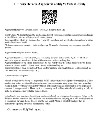 Difference Between Augmented Reality Vs Virtual Reality
Augmented Reality vs Virtual Reality: How is AR different from VR
To introduce, AR that enhances the existing reality with computer generated enhancements and gives
us the ability to interact with the virtual enhancements.
The current form of AR are the apps that sync with your phone and are blending the real world with a
pinch of the virtual world.
AR is more common these days in form of pop up 3D emails, photos and text messages on mobile
devices.
Augmented Reality vs. Virtual Reality
Augmented reality and virtual reality are completely different babies of the digital world. They
operate in separate worlds and deliver different user experiences altogether.
Augmented reality is the virtual expansion of the real world while the virtual reality delivers digital
recreation the real world. ... Show more content on Helpwriting.net ...
These technologies have been already been used to treat and heal psychological conditions such as
Post Traumatic Stress Disorder (PTSD).
How do they work together?
It is not always virtual reality vs. augmented reality they do not always operate independently of one
another, and in fact are often blended together to generate an even more immersing experience. For
example, haptic feedback which is the vibration and sensation added to interaction with graphics is
considered an augmentation. However, it is commonly used within a virtual reality setting in order to
make the experience more lifelike through touch.
Virtual reality and augmented reality are great examples of experiences and interactions fueled by the
desire to become immersed in a simulated land for entertainment and play, or to add a new dimension
of interaction between digital devices and the real world. Alone or blended together, they are
undoubtedly opening up worlds both real and virtual
... Get more on HelpWriting.net ...
 