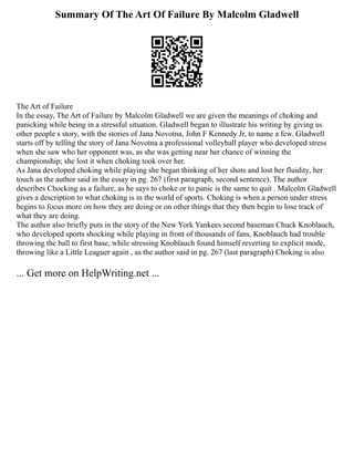 Summary Of The Art Of Failure By Malcolm Gladwell
The Art of Failure
In the essay, The Art of Failure by Malcolm Gladwell we are given the meanings of choking and
panicking while being in a stressful situation. Gladwell began to illustrate his writing by giving us
other people s story, with the stories of Jana Novotna, John F Kennedy Jr, to name a few. Gladwell
starts off by telling the story of Jana Novotna a professional volleyball player who developed stress
when she saw who her opponent was, as she was getting near her chance of winning the
championship; she lost it when choking took over her.
As Jana developed choking while playing she began thinking of her shots and lost her fluidity, her
touch as the author said in the essay in pg. 267 (first paragraph, second sentence). The author
describes Chocking as a failure, as he says to choke or to panic is the same to quit . Malcolm Gladwell
gives a description to what choking is in the world of sports. Choking is when a person under stress
begins to focus more on how they are doing or on other things that they then begin to lose track of
what they are doing.
The author also briefly puts in the story of the New York Yankees second baseman Chuck Knoblauch,
who developed sports shocking while playing in front of thousands of fans, Knoblauch had trouble
throwing the ball to first base, while stressing Knoblauch found himself reverting to explicit mode,
throwing like a Little Leaguer again , as the author said in pg. 267 (last paragraph) Choking is also
... Get more on HelpWriting.net ...
 