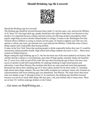 Should Drinking Age Be Lowered
Should the Drinking Age be Lowered?
The drinking age should be lowered because those under 21 can buy guns, vote, and join the Military
at 18. Since 18 is the legal adult age, people should have the right to make their own decision to buy
alcohol. It is important because colleges and universities are allowing alcohol consumption which
legally might help cut down alcohol related deaths in colleges. It states in the Washington Post that
Vermont allows children as young as sixteen can buy guns. In America eighteen year olds can vote,
operate a vehicle, pay taxes, get married own a gun and join the Military. I think that some of those
things require more responsibly than buying alcohol.
It states in the New York Times that teaching people to drink responsibly before they turn 21 would be
enormously enhanced public health. High school and college students now have a view ... Show more
content on Helpwriting.net ...
Began setting the legal drinking age at 21, the law has been one of the most studied in our history. She
clarifies that the evidence is overwhelming, more than 50 high quality scientific studies all found the
law 21 saves lives, both on and off the road. She says that lowering the age of those who have easy
access to alcohol would shift responsibility for underage drinking to high school parents and
educations. Laura Dean Mooney She mentions that there are some good and some bad arguments.
Research has shown that a drinking age of 21 does reduce alcohol use by those under 21, including
high school and college students. She says that traffic accidents are a primary reason why Vietnam era
experimentation with lower drinking ages was abandoned. Tara Watson. The study shows that arrest
rates rise sharply at age 21 through at least 23. In conclusion, the drinking age should be lowered
because you can do so much other things like buy guns, vote, join military and so many more. There
are at least 10.1 million underage drinkers in the United
... Get more on HelpWriting.net ...
 