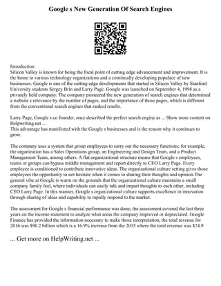 Google s New Generation Of Search Engines
Introduction
Silicon Valley is known for being the focal point of cutting edge advancement and improvement. It is
the home to various technology organizations and a continually developing populace of new
businesses. Google is one of the cutting edge developments that started in Silicon Valley by Stanford
University students Sergey Brin and Larry Page. Google was launched on September 4, 1998 as a
privately held company. The company pioneered the new generation of search engines that determined
a website s relevance by the number of pages, and the importance of those pages, which is different
from the conventional search engines that ranked results.
Larry Page, Google s co founder, once described the perfect search engine as ... Show more content on
Helpwriting.net ...
This advantage has manifested with the Google s businesses and is the reason why it continues to
grow.
The company uses a system that group employees to carry out the necessary functions; for example,
the organization has a Sales Operations group, an Engineering and Design Team, and a Product
Management Team, among others. A flat organizational structure means that Google s employees,
teams or groups can bypass middle management and report directly to CEO Larry Page. Every
employee is conditioned to contribute innovative ideas. The organizational culture setting gives those
employees the opportunity to not hesitate when it comes to sharing their thoughts and opinion.The
general vibe at Google is warm on the grounds that the organizational culture maintains a small
company family feel, where individuals can easily talk and impart thoughts to each other, including
CEO Larry Page. In this manner, Google s organizational culture supports excellence in innovation
through sharing of ideas and capability to rapidly respond to the market.
The assessment for Google s financial performance was done; the assessment covered the last three
years on the income statement to analyze what areas the company improved or depreciated. Google
Finance has provided the information necessary to make those interpretation, the total revenue for
2016 was $90.2 billion which is a 16.9% increase from the 2015 where the total revenue was $74.9
... Get more on HelpWriting.net ...
 
