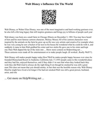Walt Disney s Influence On The World
Walt Disney, or Walter Elias Disney, was one of the most imaginative and hard working geniuses ever,
he also left a life long legacy that still inspires greatness and brings joy to billions of people each year
Walt disney was born on a small farm in Chicago Illinois on December 5, 1901.You may have heard
of him and his most famous cartoon character, Mickey Mouse.All of his cartoon characters were
inspired by the animals on the farm he grew up on.He was very artistic and creative.For example when
he was very young he saw a bucket of tar next to his house.He wondered what he could do with it, and
suddenly it came to him.Walt grabbed his sister and two sticks.He gave one to his sister and kept
one.Then Walt dipped the tip of the stick into ... Show more content on Helpwriting.net ...
These cartoons were made all for entertainment or to make people laugh. (It worked...Really Well!!!)
Walt Disney still makes people happy today.How?Well he makes people happy because ever since he
founded Disneyland Resort in Anaheim, California July 17,1955 people came to this wonderful place
and they had fun, enjoyed themselves, and if they didn t I m sure that when they looked back they
wish they did.Walt tried to always do the right thing.Even though he smoked he was still a great
man.This does not mean that you should smoke, in fact that was the horrible reason why Walt Disney
Died he might have lived a lot longer if he had not smoked.Walt was still a great person, husband,
artist, and role
... Get more on HelpWriting.net ...
 