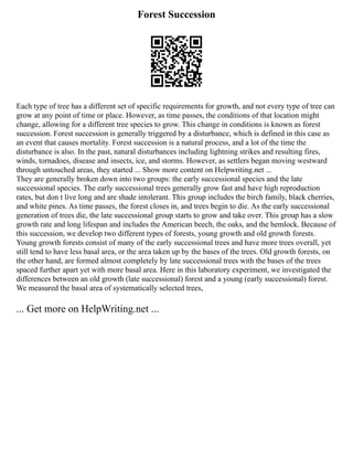 Forest Succession
Each type of tree has a different set of specific requirements for growth, and not every type of tree can
grow at any point of time or place. However, as time passes, the conditions of that location might
change, allowing for a different tree species to grow. This change in conditions is known as forest
succession. Forest succession is generally triggered by a disturbance, which is defined in this case as
an event that causes mortality. Forest succession is a natural process, and a lot of the time the
disturbance is also. In the past, natural disturbances including lightning strikes and resulting fires,
winds, tornadoes, disease and insects, ice, and storms. However, as settlers began moving westward
through untouched areas, they started ... Show more content on Helpwriting.net ...
They are generally broken down into two groups: the early successional species and the late
successional species. The early successional trees generally grow fast and have high reproduction
rates, but don t live long and are shade intolerant. This group includes the birch family, black cherries,
and white pines. As time passes, the forest closes in, and trees begin to die. As the early successional
generation of trees die, the late successional group starts to grow and take over. This group has a slow
growth rate and long lifespan and includes the American beech, the oaks, and the hemlock. Because of
this succession, we develop two different types of forests, young growth and old growth forests.
Young growth forests consist of many of the early successional trees and have more trees overall, yet
still tend to have less basal area, or the area taken up by the bases of the trees. Old growth forests, on
the other hand, are formed almost completely by late successional trees with the bases of the trees
spaced further apart yet with more basal area. Here in this laboratory experiment, we investigated the
differences between an old growth (late successional) forest and a young (early successional) forest.
We measured the basal area of systematically selected trees,
... Get more on HelpWriting.net ...
 