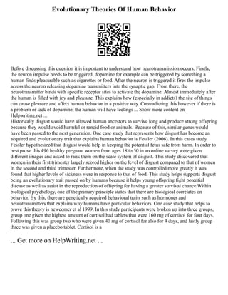 Evolutionary Theories Of Human Behavior
Before discussing this question it is important to understand how neurotransmission occurs. Firstly,
the neuron impulse needs to be triggered, dopamine for example can be triggered by something a
human finds pleasurable such as cigarettes or food. After the neuron is triggered it fires the impulse
across the neuron releasing dopamine transmitters into the synaptic gap. From there, the
neurotransmitter binds with specific receptor sites to activate the dopamine. Almost immediately after
the human is filled with joy and pleasure. This explains how (especially in addicts) the site of things
can cause pleasure and affect human behavior in a positive way. Contradicting this however if there is
a problem or lack of dopamine, the human will have feelings ... Show more content on
Helpwriting.net ...
Historically disgust would have allowed human ancestors to survive long and produce strong offspring
because they would avoid harmful or rancid food or animals. Because of this, similar genes would
have been passed to the next generation. One case study that represents how disgust has become an
acquired and evolutionary trait that explains human behavior is Fessler (2006). In this cases study
Fessler hypothesized that disgust would help in keeping the potential fetus safe from harm. In order to
best prove this 496 healthy pregnant women from ages 18 to 50 in an online survey were given
different images and asked to rank them on the scale system of disgust. This study discovered that
women in their first trimester largely scored higher on the level of disgust compared to that of women
in the second and third trimester. Furthermore, when the study was controlled more greatly it was
found that higher levels of sickness were in response to that of food. This study helps supports disgust
being an evolutionary trait passed on by humans because it helps young offspring fight potential
disease as well as assist in the reproduction of offspring for having a greater survival chance.Within
biological psychology, one of the primary principle states that there are biological correlates on
behavior. By this, there are genetically acquired behavioral traits such as hormones and
neurotransmitters that explains why humans have particular behaviors. One case study that helps to
prove this theory is newcomer et al 1999. In this study participants were broken up into three groups,
group one given the highest amount of cortisol had tablets that were 160 mg of cortisol for four days.
Following this was group two who were given 40 mg of cortisol for also for 4 days, and lastly group
three was given a placebo tablet. Cortisol is a
... Get more on HelpWriting.net ...
 