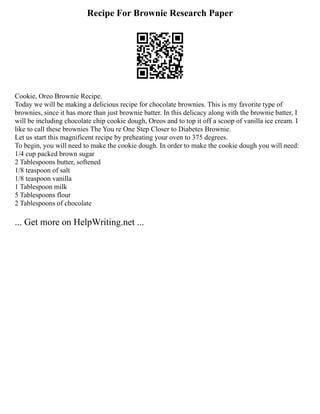 Recipe For Brownie Research Paper
Cookie, Oreo Brownie Recipe.
Today we will be making a delicious recipe for chocolate brownies. This is my favorite type of
brownies, since it has more than just brownie batter. In this delicacy along with the brownie batter, I
will be including chocolate chip cookie dough, Oreos and to top it off a scoop of vanilla ice cream. I
like to call these brownies The You re One Step Closer to Diabetes Brownie.
Let us start this magnificent recipe by preheating your oven to 375 degrees.
To begin, you will need to make the cookie dough. In order to make the cookie dough you will need:
1/4 cup packed brown sugar
2 Tablespoons butter, softened
1/8 teaspoon of salt
1/8 teaspoon vanilla
1 Tablespoon milk
5 Tablespoons flour
2 Tablespoons of chocolate
... Get more on HelpWriting.net ...
 