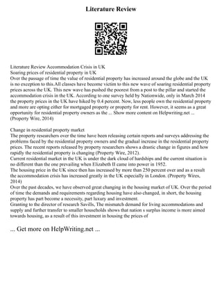 Literature Review
Literature Review Accommodation Crisis in UK
Soaring prices of residential property in UK
Over the passage of time the value of residential property has increased around the globe and the UK
is no exception to this.All classes have become victim to this new wave of soaring residential property
prices across the UK. This new wave has pushed the poorest from a post to the pillar and started the
accommodation crisis in the UK. According to one survey held by Nationwide, only in March 2014
the property prices in the UK have hiked by 0.4 percent. Now, less people own the residential property
and more are opting either for mortgaged property or property for rent. However, it seems as a great
opportunity for residential property owners as the ... Show more content on Helpwriting.net ...
(Property Wire, 2014)
Change in residential property market
The property researchers over the time have been releasing certain reports and surveys addressing the
problems faced by the residential property owners and the gradual increase in the residential property
prices. The recent reports released by property researchers shows a drastic change in figures and how
rapidly the residential property is changing (Property Wire, 2012).
Current residential market in the UK is under the dark cloud of hardships and the current situation is
no different than the one prevailing when Elizabeth II came into power in 1952.
The housing price in the UK since then has increased by more than 250 percent over and as a result
the accommodation crisis has increased greatly in the UK especially in London. (Property Wires,
2014)
Over the past decades, we have observed great changing in the housing market of UK. Over the period
of time the demands and requirements regarding housing have also changed, in short, the housing
property has part become a necessity, part luxury and investment.
Granting to the director of research Savills, The mismatch demand for living accommodations and
supply and further transfer to smaller households shows that nation s surplus income is more aimed
towards housing, as a result of this investment in housing the prices of
... Get more on HelpWriting.net ...
 