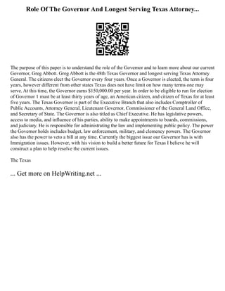 Role Of The Governor And Longest Serving Texas Attorney...
The purpose of this paper is to understand the role of the Governor and to learn more about our current
Governor, Greg Abbott. Greg Abbott is the 48th Texas Governor and longest serving Texas Attorney
General. The citizens elect the Governor every four years. Once a Governor is elected, the term is four
years, however different from other states Texas does not have limit on how many terms one may
serve. At this time, the Governor earns $150,000.00 per year. In order to be eligible to run for election
of Governor 1 must be at least thirty years of age, an American citizen, and citizen of Texas for at least
five years. The Texas Governor is part of the Executive Branch that also includes Comptroller of
Public Accounts, Attorney General, Lieutenant Governor, Commissioner of the General Land Office,
and Secretary of State. The Governor is also titled as Chief Executive. He has legislative powers,
access to media, and influence of his parties, ability to make appointments to boards, commissions,
and judiciary. He is responsible for administrating the law and implementing public policy. The power
the Governor holds includes budget, law enforcement, military, and clemency powers. The Governor
also has the power to veto a bill at any time. Currently the biggest issue our Governor has is with
Immigration issues. However, with his vision to build a better future for Texas I believe he will
construct a plan to help resolve the current issues.
The Texas
... Get more on HelpWriting.net ...
 