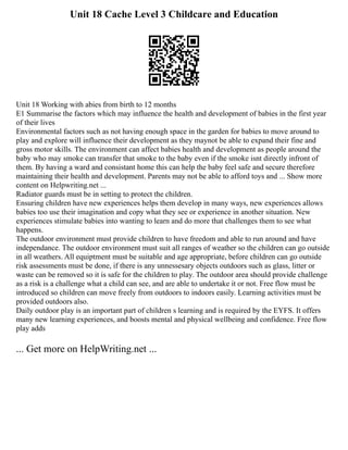 Unit 18 Cache Level 3 Childcare and Education
Unit 18 Working with abies from birth to 12 months
E1 Summarise the factors which may influence the health and development of babies in the first year
of their lives
Environmental factors such as not having enough space in the garden for babies to move around to
play and explore will influence their development as they maynot be able to expand their fine and
gross motor skills. The environment can affect babies health and development as people around the
baby who may smoke can transfer that smoke to the baby even if the smoke isnt directly infront of
them. By having a ward and consistant home this can help the baby feel safe and secure therefore
maintaining their health and development. Parents may not be able to afford toys and ... Show more
content on Helpwriting.net ...
Radiator guards must be in setting to protect the children.
Ensuring children have new experiences helps them develop in many ways, new experiences allows
babies too use their imagination and copy what they see or experience in another situation. New
experiences stimulate babies into wanting to learn and do more that challenges them to see what
happens.
The outdoor environment must provide children to have freedom and able to run around and have
independance. The outdoor environment must suit all ranges of weather so the children can go outside
in all weathers. All equiptment must be suitable and age appropriate, before children can go outside
risk assessments must be done, if there is any unnessesary objects outdoors such as glass, litter or
waste can be removed so it is safe for the children to play. The outdoor area should provide challenge
as a risk is a challenge what a child can see, and are able to undertake it or not. Free flow must be
introduced so children can move freely from outdoors to indoors easily. Learning activities must be
provided outdoors also.
Daily outdoor play is an important part of children s learning and is required by the EYFS. It offers
many new learning experiences, and boosts mental and physical wellbeing and confidence. Free flow
play adds
... Get more on HelpWriting.net ...
 