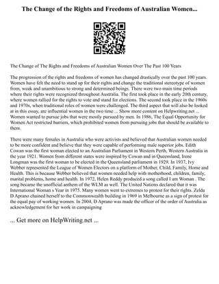 The Change of the Rights and Freedoms of Australian Women...
The Change of The Rights and Freedoms of Australian Women Over The Past 100 Years
The progression of the rights and freedoms of women has changed drastically over the past 100 years.
Women have felt the need to stand up for their rights and change the traditional stereotype of women
from, weak and unambitious to strong and determined beings. There were two main time periods
where their rights were recognized throughout Australia. The first took place in the early 20th century,
where women rallied for the rights to vote and stand for elections. The second took place in the 1960s
and 1970s, when traditional roles of women were challenged. The third aspect that will also be looked
at in this essay, are influential women in the two time ... Show more content on Helpwriting.net ...
Women wanted to pursue jobs that were mostly pursued by men. In 1986, The Equal Opportunity for
Women Act restricted barriers, which prohibited women from pursuing jobs that should be available to
them.
There were many females in Australia who were activists and believed that Australian women needed
to be more confident and believe that they were capable of performing male superior jobs. Edith
Cowan was the first woman elected to an Australian Parliament in Western Perth, Western Australia in
the year 1921. Women from different states were inspired by Cowan and in Queensland, Irene
Longman was the first woman to be elected in the Queensland parliament in 1929. In 1937, Ivy
Webber represented the League of Women Electors on a platform of Mother, Child, Family, Home and
Health. This is because Webber believed that women needed help with motherhood, children, family,
marital problems, home and health. In 1972, Helen Reddy produced a song called I am Woman . The
song became the unofficial anthem of the WLM as well. The United Nations declared that it was
International Woman s Year in 1975. Many women went to extremes to protest for their rights. Zelda
D Aprano chained herself to the Commonwealth building in 1969 in Melbourne as a sign of protest for
the equal pay of working women. In 2004, D Aprano was made the officer of the order of Australia as
acknowledgement for her work in campaigning
... Get more on HelpWriting.net ...
 