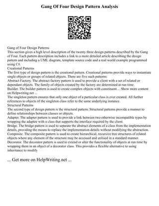 Gang Of Four Design Pattern Analysis
Gang of Four Design Patterns
This section gives a high level description of the twenty three design patterns described by the Gang
of Four. Each pattern description includes a link to a more detailed article describing the design
pattern and including a UML diagram, template source code and a real world example programmed
using C#.
Creational Patterns
The first type of design pattern is the creational pattern. Creational patterns provide ways to instantiate
single objects or groups of related objects. There are five such patterns:
Abstract Factory. The abstract factory pattern is used to provide a client with a set of related or
dependant objects. The family of objects created by the factory are determined at run time.
Builder. The builder pattern is used to create complex objects with constituent ... Show more content
on Helpwriting.net ...
The singleton pattern ensures that only one object of a particular class is ever created. All further
references to objects of the singleton class refer to the same underlying instance.
Structural Patterns
The second type of design pattern is the structural pattern. Structural patterns provide a manner to
define relationships between classes or objects.
Adapter. The adapter pattern is used to provide a link between two otherwise incompatible types by
wrapping the adaptee with a class that supports the interface required by the client.
Bridge. The bridge pattern is used to separate the abstract elements of a class from the implementation
details, providing the means to replace the implementation details without modifying the abstraction.
Composite. The composite pattern is used to create hierarchical, recursive tree structures of related
objects where any element of the structure may be accessed and utilised in a standard manner.
Decorator. The decorator pattern is used to extend or alter the functionality of objects at run time by
wrapping them in an object of a decorator class. This provides a flexible alternative to using
inheritance to modify
... Get more on HelpWriting.net ...
 
