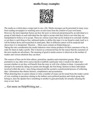 media Essay examples
The media as a whole plays a major part in one s life. Media messages can be presented in many ways
from reading newspapers to watching news on television from the comfort of your own home.
However, the most important factors are how the news is retrieved and portrayed by an individual or a
group of individuals as each individual has the right to accept what they believe not what they are
manipulated to believe or to accept. There are various issues that can be looked at to conclude whether
or not there is such thing as free, unbiased media, to define this topic it is too broad to study itself so it
will be broken down and researched in small parts. Bias in different context will be analysed and
shown how it is interpreted. Theorists ... Show more content on Helpwriting.net ...
Taking this into consideration the media industries must release products for their customers to buy in
order for them to make a profit. This is known as commercial bias for the reason that the customers of
the news media are advertisers. The meaning of good to media sources is observed as the number of
readers and viewers attention they can draw.
The sources of bias can be from editors, journalists, speakers and corporation groups. When
journalists or any other news source decide to publish a particular story it needs to be taken into
account whether or not they will benefit from the story or will it be a failure to them. A journalist will
attempt to be neutral by taking two points into thought, the first being: fairness to those individuals
involved within the news / story being released and the second is a professional process of collecting
data / information that obtains fairness, completeness and accurateness.
When detecting bias in a press release or story a number of issues can be raised from the reader s point
of view resulting in questions relating to the authors socio political position and which group they
belong to, does the speaker have something or another to gain personally for actually releasing the
story or not. Such
... Get more on HelpWriting.net ...
 