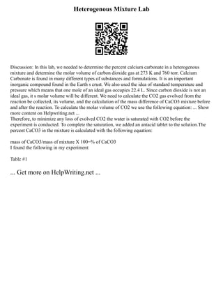 Heterogenous Mixture Lab
Discussion: In this lab, we needed to determine the percent calcium carbonate in a heterogenous
mixture and determine the molar volume of carbon dioxide gas at 273 K and 760 torr. Calcium
Carbonate is found in many different types of substances and formulations. It is an important
inorganic compound found in the Earth s crust. We also used the idea of standard temperature and
pressure which means that one mole of an ideal gas occupies 22.4 L. Since carbon dioxide is not an
ideal gas, it s molar volume will be different. We need to calculate the CO2 gas evolved from the
reaction be collected, its volume, and the calculation of the mass difference of CaCO3 mixture before
and after the reaction. To calculate the molar volume of CO2 we use the following equation: ... Show
more content on Helpwriting.net ...
Therefore, to minimize any loss of evolved CO2 the water is saturated with CO2 before the
experiment is conducted. To complete the saturation, we added an antacid tablet to the solution.The
percent CaCO3 in the mixture is calculated with the following equation:
mass of CaCO3/mass of mixture X 100=% of CaCO3
I found the following in my experiment:
Table #1
... Get more on HelpWriting.net ...
 